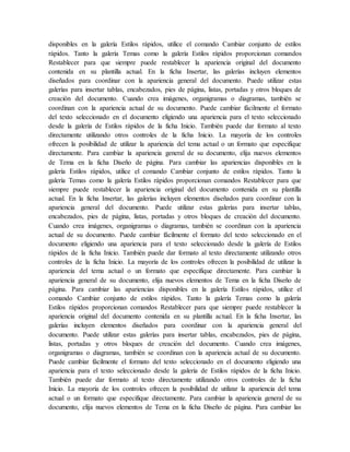 disponibles en la galería Estilos rápidos, utilice el comando Cambiar conjunto de estilos
rápidos. Tanto la galería Temas como la galería Estilos rápidos proporcionan comandos
Restablecer para que siempre puede restablecer la apariencia original del documento
contenida en su plantilla actual. En la ficha Insertar, las galerías incluyen elementos
diseñados para coordinar con la apariencia general del documento. Puede utilizar estas
galerías para insertar tablas, encabezados, pies de página, listas, portadas y otros bloques de
creación del documento. Cuando crea imágenes, organigramas o diagramas, también se
coordinan con la apariencia actual de su documento. Puede cambiar fácilmente el formato
del texto seleccionado en el documento eligiendo una apariencia para el texto seleccionado
desde la galería de Estilos rápidos de la ficha Inicio. También puede dar formato al texto
directamente utilizando otros controles de la ficha Inicio. La mayoría de los controles
ofrecen la posibilidad de utilizar la apariencia del tema actual o un formato que especifique
directamente. Para cambiar la apariencia general de su documento, elija nuevos elementos
de Tema en la ficha Diseño de página. Para cambiar las apariencias disponibles en la
galería Estilos rápidos, utilice el comando Cambiar conjunto de estilos rápidos. Tanto la
galería Temas como la galería Estilos rápidos proporcionan comandos Restablecer para que
siempre puede restablecer la apariencia original del documento contenida en su plantilla
actual. En la ficha Insertar, las galerías incluyen elementos diseñados para coordinar con la
apariencia general del documento. Puede utilizar estas galerías para insertar tablas,
encabezados, pies de página, listas, portadas y otros bloques de creación del documento.
Cuando crea imágenes, organigramas o diagramas, también se coordinan con la apariencia
actual de su documento. Puede cambiar fácilmente el formato del texto seleccionado en el
documento eligiendo una apariencia para el texto seleccionado desde la galería de Estilos
rápidos de la ficha Inicio. También puede dar formato al texto directamente utilizando otros
controles de la ficha Inicio. La mayoría de los controles ofrecen la posibilidad de utilizar la
apariencia del tema actual o un formato que especifique directamente. Para cambiar la
apariencia general de su documento, elija nuevos elementos de Tema en la ficha Diseño de
página. Para cambiar las apariencias disponibles en la galería Estilos rápidos, utilice el
comando Cambiar conjunto de estilos rápidos. Tanto la galería Temas como la galería
Estilos rápidos proporcionan comandos Restablecer para que siempre puede restablecer la
apariencia original del documento contenida en su plantilla actual. En la ficha Insertar, las
galerías incluyen elementos diseñados para coordinar con la apariencia general del
documento. Puede utilizar estas galerías para insertar tablas, encabezados, pies de página,
listas, portadas y otros bloques de creación del documento. Cuando crea imágenes,
organigramas o diagramas, también se coordinan con la apariencia actual de su documento.
Puede cambiar fácilmente el formato del texto seleccionado en el documento eligiendo una
apariencia para el texto seleccionado desde la galería de Estilos rápidos de la ficha Inicio.
También puede dar formato al texto directamente utilizando otros controles de la ficha
Inicio. La mayoría de los controles ofrecen la posibilidad de utilizar la apariencia del tema
actual o un formato que especifique directamente. Para cambiar la apariencia general de su
documento, elija nuevos elementos de Tema en la ficha Diseño de página. Para cambiar las
 