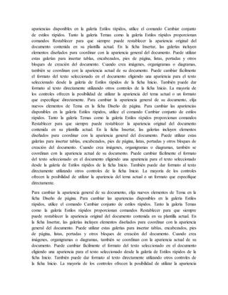 apariencias disponibles en la galería Estilos rápidos, utilice el comando Cambiar conjunto
de estilos rápidos. Tanto la galería Temas como la galería Estilos rápidos proporcionan
comandos Restablecer para que siempre puede restablecer la apariencia original del
documento contenida en su plantilla actual. En la ficha Insertar, las galerías incluyen
elementos diseñados para coordinar con la apariencia general del documento. Puede utilizar
estas galerías para insertar tablas, encabezados, pies de página, listas, portadas y otros
bloques de creación del documento. Cuando crea imágenes, organigramas o diagramas,
también se coordinan con la apariencia actual de su documento. Puede cambiar fácilmente
el formato del texto seleccionado en el documento eligiendo una apariencia para el texto
seleccionado desde la galería de Estilos rápidos de la ficha Inicio. También puede dar
formato al texto directamente utilizando otros controles de la ficha Inicio. La mayoría de
los controles ofrecen la posibilidad de utilizar la apariencia del tema actual o un formato
que especifique directamente. Para cambiar la apariencia general de su documento, elija
nuevos elementos de Tema en la ficha Diseño de página. Para cambiar las apariencias
disponibles en la galería Estilos rápidos, utilice el comando Cambiar conjunto de estilos
rápidos. Tanto la galería Temas como la galería Estilos rápidos proporcionan comandos
Restablecer para que siempre puede restablecer la apariencia original del documento
contenida en su plantilla actual. En la ficha Insertar, las galerías incluyen elementos
diseñados para coordinar con la apariencia general del documento. Puede utilizar estas
galerías para insertar tablas, encabezados, pies de página, listas, portadas y otros bloques de
creación del documento. Cuando crea imágenes, organigramas o diagramas, también se
coordinan con la apariencia actual de su documento. Puede cambiar fácilmente el formato
del texto seleccionado en el documento eligiendo una apariencia para el texto seleccionado
desde la galería de Estilos rápidos de la ficha Inicio. También puede dar formato al texto
directamente utilizando otros controles de la ficha Inicio. La mayoría de los controles
ofrecen la posibilidad de utilizar la apariencia del tema actual o un formato que especifique
directamente.
Para cambiar la apariencia general de su documento, elija nuevos elementos de Tema en la
ficha Diseño de página. Para cambiar las apariencias disponibles en la galería Estilos
rápidos, utilice el comando Cambiar conjunto de estilos rápidos. Tanto la galería Temas
como la galería Estilos rápidos proporcionan comandos Restablecer para que siempre
puede restablecer la apariencia original del documento contenida en su plantilla actual. En
la ficha Insertar, las galerías incluyen elementos diseñados para coordinar con la apariencia
general del documento. Puede utilizar estas galerías para insertar tablas, encabezados, pies
de página, listas, portadas y otros bloques de creación del documento. Cuando crea
imágenes, organigramas o diagramas, también se coordinan con la apariencia actual de su
documento. Puede cambiar fácilmente el formato del texto seleccionado en el documento
eligiendo una apariencia para el texto seleccionado desde la galería de Estilos rápidos de la
ficha Inicio. También puede dar formato al texto directamente utilizando otros controles de
la ficha Inicio. La mayoría de los controles ofrecen la posibilidad de utilizar la apariencia
 