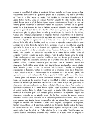 ofrecen la posibilidad de utilizar la apariencia del tema actual o un formato que especifique
directamente. Para cambiar la apariencia general de su documento, elija nuevos elementos
de Tema en la ficha Diseño de página. Para cambiar las apariencias disponibles en la
galería Estilos rápidos, utilice el comando Cambiar conjunto de estilos rápidos. Tanto la
galería Temas como la galería Estilos rápidos proporcionan comandos Restablecer para que
siempre puede restablecer la apariencia original del documento contenida en su plantilla
actual. En la ficha Insertar, las galerías incluyen elementos diseñados para coordinar con la
apariencia general del documento. Puede utilizar estas galerías para insertar tablas,
encabezados, pies de página, listas, portadas y otros bloques de creación del documento.
Cuando crea imágenes, organigramas o diagramas, también se coordinan con la apariencia
actual de su documento. Puede cambiar fácilmente el formato del texto seleccionado en el
documento eligiendo una apariencia para el texto seleccionado desde la galería de Estilos
rápidos de la ficha Inicio. También puede dar formato al texto directamente utilizando otros
controles de la ficha Inicio. La mayoría de los controles ofrecen la posibilidad de utilizar la
apariencia del tema actual o un formato que especifique directamente. Para cambiar la
apariencia general de su documento, elija nuevos elementos de Tema en la ficha Diseño de
página. Para cambiar las apariencias disponibles en la galería Estilos rápidos, utilice el
comando Cambiar conjunto de estilos rápidos. Tanto la galería Temas como la galería
Estilos rápidos proporcionan comandos Restablecer para que siempre puede restablecer la
apariencia original del documento contenida en su plantilla actual. En la ficha Insertar, las
galerías incluyen elementos diseñados para coordinar con la apariencia general del
documento. Puede utilizar estas galerías para insertar tablas, encabezados, pies de página,
listas, portadas y otros bloques de creación del documento. Cuando crea imágenes,
organigramas o diagramas, también se coordinan con la apariencia actual de su documento.
Puede cambiar fácilmente el formato del texto seleccionado en el documento eligiendo una
apariencia para el texto seleccionado desde la galería de Estilos rápidos de la ficha Inicio.
También puede dar formato al texto directamente utilizando otros controles de la ficha
Inicio. La mayoría de los controles ofrecen la posibilidad de utilizar la apariencia del tema
actual o un formato que especifique directamente. Para cambiar la apariencia general de su
documento, elija nuevos elementos de Tema en la ficha Diseño de página. Para cambiar las
apariencias disponibles en la galería Estilos rápidos, utilice el comando Cambiar conjunto
de estilos rápidos. Tanto la galería Temas como la galería Estilos rápidos proporcionan
comandos Restablecer para que siempre puede restablecer la apariencia original del
documento contenida en su plantilla actual. En la ficha Insertar, las galerías incluyen
elementos diseñados para coordinar con la apariencia general del documento. Puede utilizar
estas galerías para insertar tablas, encabezados, pies de página, listas, portadas y otros
bloques de creación del documento. Cuando crea imágenes, organigramas o diagramas,
también se coordinan con la apariencia actual de su documento. Puede cambiar fácilmente
el formato del texto seleccionado en el documento eligiendo una apariencia para el texto
seleccionado desde la galería de Estilos rápidos de la ficha Inicio. También puede dar
formato al texto directamente utilizando otros controles de la ficha Inicio. La mayoría de
 