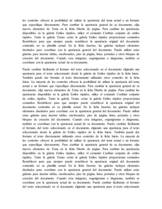 los controles ofrecen la posibilidad de utilizar la apariencia del tema actual o un formato
que especifique directamente. Para cambiar la apariencia general de su documento, elija
nuevos elementos de Tema en la ficha Diseño de página. Para cambiar las apariencias
disponibles en la galería Estilos rápidos, utilice el comando Cambiar conjunto de estilos
rápidos. Tanto la galería Temas como la galería Estilos rápidos proporcionan comandos
Restablecer para que siempre puede restablecer la apariencia original del documento
contenida en su plantilla actual. En la ficha Insertar, las galerías incluyen elementos
diseñados para coordinar con la apariencia general del documento. Puede utilizar estas
galerías para insertar tablas, encabezados, pies de página, listas, portadas y otros bloques de
creación del documento. Cuando crea imágenes, organigramas o diagramas, también se
coordinan con la apariencia actual de su documento.
Puede cambiar fácilmente el formato del texto seleccionado en el documento eligiendo una
apariencia para el texto seleccionado desde la galería de Estilos rápidos de la ficha Inicio.
También puede dar formato al texto directamente utilizando otros controles de la ficha
Inicio. La mayoría de los controles ofrecen la posibilidad de utilizar la apariencia del tema
actual o un formato que especifique directamente. Para cambiar la apariencia general de su
documento, elija nuevos elementos de Tema en la ficha Diseño de página. Para cambiar las
apariencias disponibles en la galería Estilos rápidos, utilice el comando Cambiar conjunto
de estilos rápidos. Tanto la galería Temas como la galería Estilos rápidos proporcionan
comandos Restablecer para que siempre puede restablecer la apariencia original del
documento contenida en su plantilla actual. En la ficha Insertar, las galerías incluyen
elementos diseñados para coordinar con la apariencia general del documento. Puede utilizar
estas galerías para insertar tablas, encabezados, pies de página, listas, portadas y otros
bloques de creación del documento. Cuando crea imágenes, organigramas o diagramas,
también se coordinan con la apariencia actual de su documento. Puede cambiar fácilmente
el formato del texto seleccionado en el documento eligiendo una apariencia para el texto
seleccionado desde la galería de Estilos rápidos de la ficha Inicio. También puede dar
formato al texto directamente utilizando otros controles de la ficha Inicio. La mayoría de
los controles ofrecen la posibilidad de utilizar la apariencia del tema actual o un formato
que especifique directamente. Para cambiar la apariencia general de su documento, elija
nuevos elementos de Tema en la ficha Diseño de página. Para cambiar las apariencias
disponibles en la galería Estilos rápidos, utilice el comando Cambiar conjunto de estilos
rápidos. Tanto la galería Temas como la galería Estilos rápidos proporcionan comandos
Restablecer para que siempre puede restablecer la apariencia original del documento
contenida en su plantilla actual. En la ficha Insertar, las galerías incluyen elementos
diseñados para coordinar con la apariencia general del documento. Puede utilizar estas
galerías para insertar tablas, encabezados, pies de página, listas, portadas y otros bloques de
creación del documento. Cuando crea imágenes, organigramas o diagramas, también se
coordinan con la apariencia actual de su documento. Puede cambiar fácilmente el formato
del texto seleccionado en el documento eligiendo una apariencia para el texto seleccionado
 