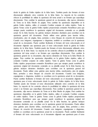 desde la galería de Estilos rápidos de la ficha Inicio. También puede dar formato al texto
directamente utilizando otros controles de la ficha Inicio. La mayoría de los controles
ofrecen la posibilidad de utilizar la apariencia del tema actual o un formato que especifique
directamente. Para cambiar la apariencia general de su documento, elija nuevos elementos
de Tema en la ficha Diseño de página. Para cambiar las apariencias disponibles en la
galería Estilos rápidos, utilice el comando Cambiar conjunto de estilos rápidos. Tanto la
galería Temas como la galería Estilos rápidos proporcionan comandos Restablecer para que
siempre puede restablecer la apariencia original del documento contenida en su plantilla
actual. En la ficha Insertar, las galerías incluyen elementos diseñados para coordinar con la
apariencia general del documento. Puede utilizar estas galerías para insertar tablas,
encabezados, pies de página, listas, portadas y otros bloques de creación del documento.
Cuando crea imágenes, organigramas o diagramas, también se coordinan con la apariencia
actual de su documento. Puede cambiar fácilmente el formato del texto seleccionado en el
documento eligiendo una apariencia para el texto seleccionado desde la galería de Estilos
rápidos de la ficha Inicio. También puede dar formato al texto directamente utilizando otros
controles de la ficha Inicio. La mayoría de los controles ofrecen la posibilidad de utilizar la
apariencia del tema actual o un formato que especifique directamente. Para cambiar la
apariencia general de su documento, elija nuevos elementos de Tema en la ficha Diseño de
página. Para cambiar las apariencias disponibles en la galería Estilos rápidos, utilice el
comando Cambiar conjunto de estilos rápidos. Tanto la galería Temas como la galería
Estilos rápidos proporcionan comandos Restablecer para que siempre puede restablecer la
apariencia original del documento contenida en su plantilla actual. En la ficha Insertar, las
galerías incluyen elementos diseñados para coordinar con la apariencia general del
documento. Puede utilizar estas galerías para insertar tablas, encabezados, pies de página,
listas, portadas y otros bloques de creación del documento. Cuando crea imágenes,
organigramas o diagramas, también se coordinan con la apariencia actual de su documento.
Puede cambiar fácilmente el formato del texto seleccionado en el documento eligiendo una
apariencia para el texto seleccionado desde la galería de Estilos rápidos de la ficha Inicio.
También puede dar formato al texto directamente utilizando otros controles de la ficha
Inicio. La mayoría de los controles ofrecen la posibilidad de utilizar la apariencia del tema
actual o un formato que especifique directamente. Para cambiar la apariencia general de su
documento, elija nuevos elementos de Tema en la ficha Diseño de página. Para cambiar las
apariencias disponibles en la galería Estilos rápidos, utilice el comando Cambiar conjunto
de estilos rápidos. Tanto la galería Temas como la galería Estilos rápidos proporcionan
comandos Restablecer para que siempre puede restablecer la apariencia original del
documento contenida en su plantilla actual. En la ficha Insertar, las galerías incluyen
elementos diseñados para coordinar con la apariencia general del documento. Puede utilizar
estas galerías para insertar tablas, encabezados, pies de página, listas, portadas y otros
bloques de creación del documento. Cuando crea imágenes, organigramas o diagramas,
también se coordinan con la apariencia actual de su documento. Puede cambiar fácilmente
el formato del texto seleccionado en el documento eligiendo una apariencia para el texto
 