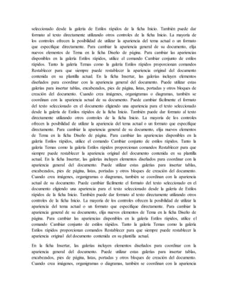 seleccionado desde la galería de Estilos rápidos de la ficha Inicio. También puede dar
formato al texto directamente utilizando otros controles de la ficha Inicio. La mayoría de
los controles ofrecen la posibilidad de utilizar la apariencia del tema actual o un formato
que especifique directamente. Para cambiar la apariencia general de su documento, elija
nuevos elementos de Tema en la ficha Diseño de página. Para cambiar las apariencias
disponibles en la galería Estilos rápidos, utilice el comando Cambiar conjunto de estilos
rápidos. Tanto la galería Temas como la galería Estilos rápidos proporcionan comandos
Restablecer para que siempre puede restablecer la apariencia original del documento
contenida en su plantilla actual. En la ficha Insertar, las galerías incluyen elementos
diseñados para coordinar con la apariencia general del documento. Puede utilizar estas
galerías para insertar tablas, encabezados, pies de página, listas, portadas y otros bloques de
creación del documento. Cuando crea imágenes, organigramas o diagramas, también se
coordinan con la apariencia actual de su documento. Puede cambiar fácilmente el formato
del texto seleccionado en el documento eligiendo una apariencia para el texto seleccionado
desde la galería de Estilos rápidos de la ficha Inicio. También puede dar formato al texto
directamente utilizando otros controles de la ficha Inicio. La mayoría de los controles
ofrecen la posibilidad de utilizar la apariencia del tema actual o un formato que especifique
directamente. Para cambiar la apariencia general de su documento, elija nuevos elementos
de Tema en la ficha Diseño de página. Para cambiar las apariencias disponibles en la
galería Estilos rápidos, utilice el comando Cambiar conjunto de estilos rápidos. Tanto la
galería Temas como la galería Estilos rápidos proporcionan comandos Restablecer para que
siempre puede restablecer la apariencia original del documento contenida en su plantilla
actual. En la ficha Insertar, las galerías incluyen elementos diseñados para coordinar con la
apariencia general del documento. Puede utilizar estas galerías para insertar tablas,
encabezados, pies de página, listas, portadas y otros bloques de creación del documento.
Cuando crea imágenes, organigramas o diagramas, también se coordinan con la apariencia
actual de su documento. Puede cambiar fácilmente el formato del texto seleccionado en el
documento eligiendo una apariencia para el texto seleccionado desde la galería de Estilos
rápidos de la ficha Inicio. También puede dar formato al texto directamente utilizando otros
controles de la ficha Inicio. La mayoría de los controles ofrecen la posibilidad de utilizar la
apariencia del tema actual o un formato que especifique directamente. Para cambiar la
apariencia general de su documento, elija nuevos elementos de Tema en la ficha Diseño de
página. Para cambiar las apariencias disponibles en la galería Estilos rápidos, utilice el
comando Cambiar conjunto de estilos rápidos. Tanto la galería Temas como la galería
Estilos rápidos proporcionan comandos Restablecer para que siempre puede restablecer la
apariencia original del documento contenida en su plantilla actual.
En la ficha Insertar, las galerías incluyen elementos diseñados para coordinar con la
apariencia general del documento. Puede utilizar estas galerías para insertar tablas,
encabezados, pies de página, listas, portadas y otros bloques de creación del documento.
Cuando crea imágenes, organigramas o diagramas, también se coordinan con la apariencia
 