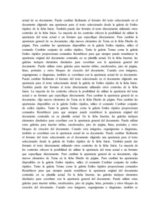 actual de su documento. Puede cambiar fácilmente el formato del texto seleccionado en el
documento eligiendo una apariencia para el texto seleccionado desde la galería de Estilos
rápidos de la ficha Inicio. También puede dar formato al texto directamente utilizando otros
controles de la ficha Inicio. La mayoría de los controles ofrecen la posibilidad de utilizar la
apariencia del tema actual o un formato que especifique directamente. Para cambiar la
apariencia general de su documento, elija nuevos elementos de Tema en la ficha Diseño de
página. Para cambiar las apariencias disponibles en la galería Estilos rápidos, utilice el
comando Cambiar conjunto de estilos rápidos. Tanto la galería Temas como la galería
Estilos rápidos proporcionan comandos Restablecer para que siempre puede restablecer la
apariencia original del documento contenida en su plantilla actual. En la ficha Insertar, las
galerías incluyen elementos diseñados para coordinar con la apariencia general del
documento. Puede utilizar estas galerías para insertar tablas, encabezados, pies de página,
listas, portadas y otros bloques de creación del documento. Cuando crea imágenes,
organigramas o diagramas, también se coordinan con la apariencia actual de su documento.
Puede cambiar fácilmente el formato del texto seleccionado en el documento eligiendo una
apariencia para el texto seleccionado desde la galería de Estilos rápidos de la ficha Inicio.
También puede dar formato al texto directamente utilizando otros controles de la ficha
Inicio. La mayoría de los controles ofrecen la posibilidad de utilizar la apariencia del tema
actual o un formato que especifique directamente. Para cambiar la apariencia general de su
documento, elija nuevos elementos de Tema en la ficha Diseño de página. Para cambiar las
apariencias disponibles en la galería Estilos rápidos, utilice el comando Cambiar conjunto
de estilos rápidos. Tanto la galería Temas como la galería Estilos rápidos proporcionan
comandos Restablecer para que siempre puede restablecer la apariencia original del
documento contenida en su plantilla actual. En la ficha Insertar, las galerías incluyen
elementos diseñados para coordinar con la apariencia general del documento. Puede utilizar
estas galerías para insertar tablas, encabezados, pies de página, listas, portadas y otros
bloques de creación del documento. Cuando crea imágenes, organigramas o diagramas,
también se coordinan con la apariencia actual de su documento. Puede cambiar fácilmente
el formato del texto seleccionado en el documento eligiendo una apariencia para el texto
seleccionado desde la galería de Estilos rápidos de la ficha Inicio. También puede dar
formato al texto directamente utilizando otros controles de la ficha Inicio. La mayoría de
los controles ofrecen la posibilidad de utilizar la apariencia del tema actual o un formato
que especifique directamente. Para cambiar la apariencia general de su documento, elija
nuevos elementos de Tema en la ficha Diseño de página. Para cambiar las apariencias
disponibles en la galería Estilos rápidos, utilice el comando Cambiar conjunto de estilos
rápidos. Tanto la galería Temas como la galería Estilos rápidos proporcionan comandos
Restablecer para que siempre puede restablecer la apariencia original del documento
contenida en su plantilla actual. En la ficha Insertar, las galerías incluyen elementos
diseñados para coordinar con la apariencia general del documento. Puede utilizar estas
galerías para insertar tablas, encabezados, pies de página, listas, portadas y otros bloques de
creación del documento. Cuando crea imágenes, organigramas o diagramas, también se
 