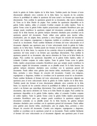 desde la galería de Estilos rápidos de la ficha Inicio. También puede dar formato al texto
directamente utilizando otros controles de la ficha Inicio. La mayoría de los controles
ofrecen la posibilidad de utilizar la apariencia del tema actual o un formato que especifique
directamente. Para cambiar la apariencia general de su documento, elija nuevos elementos
de Tema en la ficha Diseño de página. Para cambiar las apariencias disponibles en la
galería Estilos rápidos, utilice el comando Cambiar conjunto de estilos rápidos. Tanto la
galería Temas como la galería Estilos rápidos proporcionan comandos Restablecer para que
siempre puede restablecer la apariencia original del documento contenida en su plantilla
actual. En la ficha Insertar, las galerías incluyen elementos diseñados para coordinar con la
apariencia general del documento. Puede utilizar estas galerías para insertar tablas,
encabezados, pies de página, listas, portadas y otros bloques de creación del documento.
Cuando crea imágenes, organigramas o diagramas, también se coordinan con la apariencia
actual de su documento. Puede cambiar fácilmente el formato del texto seleccionado en el
documento eligiendo una apariencia para el texto seleccionado desde la galería de Estilos
rápidos de la ficha Inicio. También puede dar formato al texto directamente utilizando otros
controles de la ficha Inicio. La mayoría de los controles ofrecen la posibilidad de utilizar la
apariencia del tema actual o un formato que especifique directamente. Para cambiar la
apariencia general de su documento, elija nuevos elementos de Tema en la ficha Diseño de
página. Para cambiar las apariencias disponibles en la galería Estilos rápidos, utilice el
comando Cambiar conjunto de estilos rápidos. Tanto la galería Temas como la galería
Estilos rápidos proporcionan comandos Restablecer para que siempre puede restablecer la
apariencia original del documento contenida en su plantilla actual. En la ficha Insertar, las
galerías incluyen elementos diseñados para coordinar con la apariencia general del
documento. Puede utilizar estas galerías para insertar tablas, encabezados, pies de página,
listas, portadas y otros bloques de creación del documento. Cuando crea imágenes,
organigramas o diagramas, también se coordinan con la apariencia actual de su documento.
Puede cambiar fácilmente el formato del texto seleccionado en el documento eligiendo una
apariencia para el texto seleccionado desde la galería de Estilos rápidos de la ficha Inicio.
También puede dar formato al texto directamente utilizando otros controles de la ficha
Inicio. La mayoría de los controles ofrecen la posibilidad de utilizar la apariencia del tema
actual o un formato que especifique directamente. Para cambiar la apariencia general de su
documento, elija nuevos elementos de Tema en la ficha Diseño de página. Para cambiar las
apariencias disponibles en la galería Estilos rápidos, utilice el comando Cambiar conjunto
de estilos rápidos. Tanto la galería Temas como la galería Estilos rápidos proporcionan
comandos Restablecer para que siempre puede restablecer la apariencia original del
documento contenida en su plantilla actual. En la ficha Insertar, las galerías incluyen
elementos diseñados para coordinar con la apariencia general del documento. Puede utilizar
estas galerías para insertar tablas, encabezados, pies de página, listas, portadas y otros
bloques de creación del documento. Cuando crea imágenes, organigramas o diagramas,
también se coordinan con la apariencia actual de su documento. Puede cambiar fácilmente
el formato del texto seleccionado en el documento eligiendo una apariencia para el texto
 