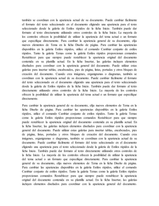 también se coordinan con la apariencia actual de su documento. Puede cambiar fácilmente
el formato del texto seleccionado en el documento eligiendo una apariencia para el texto
seleccionado desde la galería de Estilos rápidos de la ficha Inicio. También puede dar
formato al texto directamente utilizando otros controles de la ficha Inicio. La mayoría de
los controles ofrecen la posibilidad de utilizar la apariencia del tema actual o un formato
que especifique directamente. Para cambiar la apariencia general de su documento, elija
nuevos elementos de Tema en la ficha Diseño de página. Para cambiar las apariencias
disponibles en la galería Estilos rápidos, utilice el comando Cambiar conjunto de estilos
rápidos. Tanto la galería Temas como la galería Estilos rápidos proporcionan comandos
Restablecer para que siempre puede restablecer la apariencia original del documento
contenida en su plantilla actual. En la ficha Insertar, las galerías incluyen elementos
diseñados para coordinar con la apariencia general del documento. Puede utilizar estas
galerías para insertar tablas, encabezados, pies de página, listas, portadas y otros bloques de
creación del documento. Cuando crea imágenes, organigramas o diagramas, también se
coordinan con la apariencia actual de su documento. Puede cambiar fácilmente el formato
del texto seleccionado en el documento eligiendo una apariencia para el texto seleccionado
desde la galería de Estilos rápidos de la ficha Inicio. También puede dar formato al texto
directamente utilizando otros controles de la ficha Inicio. La mayoría de los controles
ofrecen la posibilidad de utilizar la apariencia del tema actual o un formato que especifique
directamente.
Para cambiar la apariencia general de su documento, elija nuevos elementos de Tema en la
ficha Diseño de página. Para cambiar las apariencias disponibles en la galería Estilos
rápidos, utilice el comando Cambiar conjunto de estilos rápidos. Tanto la galería Temas
como la galería Estilos rápidos proporcionan comandos Restablecer para que siempre
puede restablecer la apariencia original del documento contenida en su plantilla actual. En
la ficha Insertar, las galerías incluyen elementos diseñados para coordinar con la apariencia
general del documento. Puede utilizar estas galerías para insertar tablas, encabezados, pies
de página, listas, portadas y otros bloques de creación del documento. Cuando crea
imágenes, organigramas o diagramas, también se coordinan con la apariencia actual de su
documento. Puede cambiar fácilmente el formato del texto seleccionado en el documento
eligiendo una apariencia para el texto seleccionado desde la galería de Estilos rápidos de la
ficha Inicio. También puede dar formato al texto directamente utilizando otros controles de
la ficha Inicio. La mayoría de los controles ofrecen la posibilidad de utilizar la apariencia
del tema actual o un formato que especifique directamente. Para cambiar la apariencia
general de su documento, elija nuevos elementos de Tema en la ficha Diseño de página.
Para cambiar las apariencias disponibles en la galería Estilos rápidos, utilice el comando
Cambiar conjunto de estilos rápidos. Tanto la galería Temas como la galería Estilos rápidos
proporcionan comandos Restablecer para que siempre puede restablecer la apariencia
original del documento contenida en su plantilla actual. En la ficha Insertar, las galerías
incluyen elementos diseñados para coordinar con la apariencia general del documento.
 