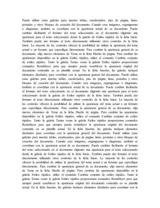 Puede utilizar estas galerías para insertar tablas, encabezados, pies de página, listas,
portadas y otros bloques de creación del documento. Cuando crea imágenes, organigramas
o diagramas, también se coordinan con la apariencia actual de su documento. Puede
cambiar fácilmente el formato del texto seleccionado en el documento eligiendo una
apariencia para el texto seleccionado desde la galería de Estilos rápidos de la ficha Inicio.
También puede dar formato al texto directamente utilizando otros controles de la ficha
Inicio. La mayoría de los controles ofrecen la posibilidad de utilizar la apariencia del tema
actual o un formato que especifique directamente. Para cambiar la apariencia general de su
documento, elija nuevos elementos de Tema en la ficha Diseño de página. Para cambiar las
apariencias disponibles en la galería Estilos rápidos, utilice el comando Cambiar conjunto
de estilos rápidos. Tanto la galería Temas como la galería Estilos rápidos proporcionan
comandos Restablecer para que siempre puede restablecer la apariencia original del
documento contenida en su plantilla actual. En la ficha Insertar, las galerías incluyen
elementos diseñados para coordinar con la apariencia general del documento. Puede utilizar
estas galerías para insertar tablas, encabezados, pies de página, listas, portadas y otros
bloques de creación del documento. Cuando crea imágenes, organigramas o diagramas,
también se coordinan con la apariencia actual de su documento. Puede cambiar fácilmente
el formato del texto seleccionado en el documento eligiendo una apariencia para el texto
seleccionado desde la galería de Estilos rápidos de la ficha Inicio. También puede dar
formato al texto directamente utilizando otros controles de la ficha Inicio. La mayoría de
los controles ofrecen la posibilidad de utilizar la apariencia del tema actual o un formato
que especifique directamente. Para cambiar la apariencia general de su documento, elija
nuevos elementos de Tema en la ficha Diseño de página. Para cambiar las apariencias
disponibles en la galería Estilos rápidos, utilice el comando Cambiar conjunto de estilos
rápidos. Tanto la galería Temas como la galería Estilos rápidos proporcionan comandos
Restablecer para que siempre puede restablecer la apariencia original del documento
contenida en su plantilla actual. En la ficha Insertar, las galerías incluyen elementos
diseñados para coordinar con la apariencia general del documento. Puede utilizar estas
galerías para insertar tablas, encabezados, pies de página, listas, portadas y otros bloques de
creación del documento. Cuando crea imágenes, organigramas o diagramas, también se
coordinan con la apariencia actual de su documento. Puede cambiar fácilmente el formato
del texto seleccionado en el documento eligiendo una apariencia para el texto seleccionado
desde la galería de Estilos rápidos de la ficha Inicio. También puede dar formato al texto
directamente utilizando otros controles de la ficha Inicio. La mayoría de los controles
ofrecen la posibilidad de utilizar la apariencia del tema actual o un formato que especifique
directamente. Para cambiar la apariencia general de su documento, elija nuevos elementos
de Tema en la ficha Diseño de página. Para cambiar las apariencias disponibles en la
galería Estilos rápidos, utilice el comando Cambiar conjunto de estilos rápidos. Tanto la
galería Temas como la galería Estilos rápidos proporcionan comandos Restablecer para que
siempre puede restablecer la apariencia original del documento contenida en su plantilla
actual. En la ficha Insertar, las galerías incluyen elementos diseñados para coordinar con la
 