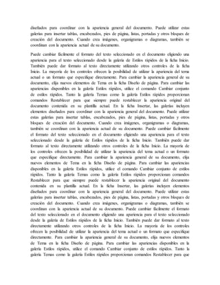 diseñados para coordinar con la apariencia general del documento. Puede utilizar estas
galerías para insertar tablas, encabezados, pies de página, listas, portadas y otros bloques de
creación del documento. Cuando crea imágenes, organigramas o diagramas, también se
coordinan con la apariencia actual de su documento.
Puede cambiar fácilmente el formato del texto seleccionado en el documento eligiendo una
apariencia para el texto seleccionado desde la galería de Estilos rápidos de la ficha Inicio.
También puede dar formato al texto directamente utilizando otros controles de la ficha
Inicio. La mayoría de los controles ofrecen la posibilidad de utilizar la apariencia del tema
actual o un formato que especifique directamente. Para cambiar la apariencia general de su
documento, elija nuevos elementos de Tema en la ficha Diseño de página. Para cambiar las
apariencias disponibles en la galería Estilos rápidos, utilice el comando Cambiar conjunto
de estilos rápidos. Tanto la galería Temas como la galería Estilos rápidos proporcionan
comandos Restablecer para que siempre puede restablecer la apariencia original del
documento contenida en su plantilla actual. En la ficha Insertar, las galerías incluyen
elementos diseñados para coordinar con la apariencia general del documento. Puede utilizar
estas galerías para insertar tablas, encabezados, pies de página, listas, portadas y otros
bloques de creación del documento. Cuando crea imágenes, organigramas o diagramas,
también se coordinan con la apariencia actual de su documento. Puede cambiar fácilmente
el formato del texto seleccionado en el documento eligiendo una apariencia para el texto
seleccionado desde la galería de Estilos rápidos de la ficha Inicio. También puede dar
formato al texto directamente utilizando otros controles de la ficha Inicio. La mayoría de
los controles ofrecen la posibilidad de utilizar la apariencia del tema actual o un formato
que especifique directamente. Para cambiar la apariencia general de su documento, elija
nuevos elementos de Tema en la ficha Diseño de página. Para cambiar las apariencias
disponibles en la galería Estilos rápidos, utilice el comando Cambiar conjunto de estilos
rápidos. Tanto la galería Temas como la galería Estilos rápidos proporcionan comandos
Restablecer para que siempre puede restablecer la apariencia original del documento
contenida en su plantilla actual. En la ficha Insertar, las galerías incluyen elementos
diseñados para coordinar con la apariencia general del documento. Puede utilizar estas
galerías para insertar tablas, encabezados, pies de página, listas, portadas y otros bloques de
creación del documento. Cuando crea imágenes, organigramas o diagramas, también se
coordinan con la apariencia actual de su documento. Puede cambiar fácilmente el formato
del texto seleccionado en el documento eligiendo una apariencia para el texto seleccionado
desde la galería de Estilos rápidos de la ficha Inicio. También puede dar formato al texto
directamente utilizando otros controles de la ficha Inicio. La mayoría de los controles
ofrecen la posibilidad de utilizar la apariencia del tema actual o un formato que especifique
directamente. Para cambiar la apariencia general de su documento, elija nuevos elementos
de Tema en la ficha Diseño de página. Para cambiar las apariencias disponibles en la
galería Estilos rápidos, utilice el comando Cambiar conjunto de estilos rápidos. Tanto la
galería Temas como la galería Estilos rápidos proporcionan comandos Restablecer para que
 