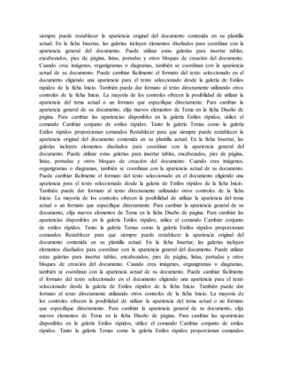 siempre puede restablecer la apariencia original del documento contenida en su plantilla
actual. En la ficha Insertar, las galerías incluyen elementos diseñados para coordinar con la
apariencia general del documento. Puede utilizar estas galerías para insertar tablas,
encabezados, pies de página, listas, portadas y otros bloques de creación del documento.
Cuando crea imágenes, organigramas o diagramas, también se coordinan con la apariencia
actual de su documento. Puede cambiar fácilmente el formato del texto seleccionado en el
documento eligiendo una apariencia para el texto seleccionado desde la galería de Estilos
rápidos de la ficha Inicio. También puede dar formato al texto directamente utilizando otros
controles de la ficha Inicio. La mayoría de los controles ofrecen la posibilidad de utilizar la
apariencia del tema actual o un formato que especifique directamente. Para cambiar la
apariencia general de su documento, elija nuevos elementos de Tema en la ficha Diseño de
página. Para cambiar las apariencias disponibles en la galería Estilos rápidos, utilice el
comando Cambiar conjunto de estilos rápidos. Tanto la galería Temas como la galería
Estilos rápidos proporcionan comandos Restablecer para que siempre puede restablecer la
apariencia original del documento contenida en su plantilla actual. En la ficha Insertar, las
galerías incluyen elementos diseñados para coordinar con la apariencia general del
documento. Puede utilizar estas galerías para insertar tablas, encabezados, pies de página,
listas, portadas y otros bloques de creación del documento. Cuando crea imágenes,
organigramas o diagramas, también se coordinan con la apariencia actual de su documento.
Puede cambiar fácilmente el formato del texto seleccionado en el documento eligiendo una
apariencia para el texto seleccionado desde la galería de Estilos rápidos de la ficha Inicio.
También puede dar formato al texto directamente utilizando otros controles de la ficha
Inicio. La mayoría de los controles ofrecen la posibilidad de utilizar la apariencia del tema
actual o un formato que especifique directamente. Para cambiar la apariencia general de su
documento, elija nuevos elementos de Tema en la ficha Diseño de página. Para cambiar las
apariencias disponibles en la galería Estilos rápidos, utilice el comando Cambiar conjunto
de estilos rápidos. Tanto la galería Temas como la galería Estilos rápidos proporcionan
comandos Restablecer para que siempre puede restablecer la apariencia original del
documento contenida en su plantilla actual. En la ficha Insertar, las galerías incluyen
elementos diseñados para coordinar con la apariencia general del documento. Puede utilizar
estas galerías para insertar tablas, encabezados, pies de página, listas, portadas y otros
bloques de creación del documento. Cuando crea imágenes, organigramas o diagramas,
también se coordinan con la apariencia actual de su documento. Puede cambiar fácilmente
el formato del texto seleccionado en el documento eligiendo una apariencia para el texto
seleccionado desde la galería de Estilos rápidos de la ficha Inicio. También puede dar
formato al texto directamente utilizando otros controles de la ficha Inicio. La mayoría de
los controles ofrecen la posibilidad de utilizar la apariencia del tema actual o un formato
que especifique directamente. Para cambiar la apariencia general de su documento, elija
nuevos elementos de Tema en la ficha Diseño de página. Para cambiar las apariencias
disponibles en la galería Estilos rápidos, utilice el comando Cambiar conjunto de estilos
rápidos. Tanto la galería Temas como la galería Estilos rápidos proporcionan comandos
 