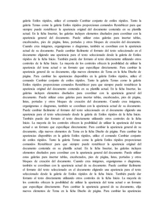 galería Estilos rápidos, utilice el comando Cambiar conjunto de estilos rápidos. Tanto la
galería Temas como la galería Estilos rápidos proporcionan comandos Restablecer para que
siempre puede restablecer la apariencia original del documento contenida en su plantilla
actual. En la ficha Insertar, las galerías incluyen elementos diseñados para coordinar con la
apariencia general del documento. Puede utilizar estas galerías para insertar tablas,
encabezados, pies de página, listas, portadas y otros bloques de creación del documento.
Cuando crea imágenes, organigramas o diagramas, también se coordinan con la apariencia
actual de su documento. Puede cambiar fácilmente el formato del texto seleccionado en el
documento eligiendo una apariencia para el texto seleccionado desde la galería de Estilos
rápidos de la ficha Inicio. También puede dar formato al texto directamente utilizando otros
controles de la ficha Inicio. La mayoría de los controles ofrecen la posibilidad de utilizar la
apariencia del tema actual o un formato que especifique directamente. Para cambiar la
apariencia general de su documento, elija nuevos elementos de Tema en la ficha Diseño de
página. Para cambiar las apariencias disponibles en la galería Estilos rápidos, utilice el
comando Cambiar conjunto de estilos rápidos. Tanto la galería Temas como la galería
Estilos rápidos proporcionan comandos Restablecer para que siempre puede restablecer la
apariencia original del documento contenida en su plantilla actual. En la ficha Insertar, las
galerías incluyen elementos diseñados para coordinar con la apariencia general del
documento. Puede utilizar estas galerías para insertar tablas, encabezados, pies de página,
listas, portadas y otros bloques de creación del documento. Cuando crea imágenes,
organigramas o diagramas, también se coordinan con la apariencia actual de su documento.
Puede cambiar fácilmente el formato del texto seleccionado en el documento eligiendo una
apariencia para el texto seleccionado desde la galería de Estilos rápidos de la ficha Inicio.
También puede dar formato al texto directamente utilizando otros controles de la ficha
Inicio. La mayoría de los controles ofrecen la posibilidad de utilizar la apariencia del tema
actual o un formato que especifique directamente. Para cambiar la apariencia general de su
documento, elija nuevos elementos de Tema en la ficha Diseño de página. Para cambiar las
apariencias disponibles en la galería Estilos rápidos, utilice el comando Cambiar conjunto
de estilos rápidos. Tanto la galería Temas como la galería Estilos rápidos proporcionan
comandos Restablecer para que siempre puede restablecer la apariencia original del
documento contenida en su plantilla actual. En la ficha Insertar, las galerías incluyen
elementos diseñados para coordinar con la apariencia general del documento. Puede utilizar
estas galerías para insertar tablas, encabezados, pies de página, listas, portadas y otros
bloques de creación del documento. Cuando crea imágenes, organigramas o diagramas,
también se coordinan con la apariencia actual de su documento. Puede cambiar fácilmente
el formato del texto seleccionado en el documento eligiendo una apariencia para el texto
seleccionado desde la galería de Estilos rápidos de la ficha Inicio. También puede dar
formato al texto directamente utilizando otros controles de la ficha Inicio. La mayoría de
los controles ofrecen la posibilidad de utilizar la apariencia del tema actual o un formato
que especifique directamente. Para cambiar la apariencia general de su documento, elija
nuevos elementos de Tema en la ficha Diseño de página. Para cambiar las apariencias
 