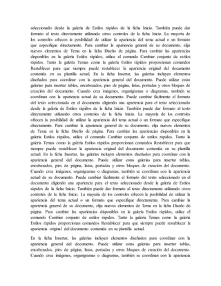 seleccionado desde la galería de Estilos rápidos de la ficha Inicio. También puede dar
formato al texto directamente utilizando otros controles de la ficha Inicio. La mayoría de
los controles ofrecen la posibilidad de utilizar la apariencia del tema actual o un formato
que especifique directamente. Para cambiar la apariencia general de su documento, elija
nuevos elementos de Tema en la ficha Diseño de página. Para cambiar las apariencias
disponibles en la galería Estilos rápidos, utilice el comando Cambiar conjunto de estilos
rápidos. Tanto la galería Temas como la galería Estilos rápidos proporcionan comandos
Restablecer para que siempre puede restablecer la apariencia original del documento
contenida en su plantilla actual. En la ficha Insertar, las galerías incluyen elementos
diseñados para coordinar con la apariencia general del documento. Puede utilizar estas
galerías para insertar tablas, encabezados, pies de página, listas, portadas y otros bloques de
creación del documento. Cuando crea imágenes, organigramas o diagramas, también se
coordinan con la apariencia actual de su documento. Puede cambiar fácilmente el formato
del texto seleccionado en el documento eligiendo una apariencia para el texto seleccionado
desde la galería de Estilos rápidos de la ficha Inicio. También puede dar formato al texto
directamente utilizando otros controles de la ficha Inicio. La mayoría de los controles
ofrecen la posibilidad de utilizar la apariencia del tema actual o un formato que especifique
directamente. Para cambiar la apariencia general de su documento, elija nuevos elementos
de Tema en la ficha Diseño de página. Para cambiar las apariencias disponibles en la
galería Estilos rápidos, utilice el comando Cambiar conjunto de estilos rápidos. Tanto la
galería Temas como la galería Estilos rápidos proporcionan comandos Restablecer para que
siempre puede restablecer la apariencia original del documento contenida en su plantilla
actual. En la ficha Insertar, las galerías incluyen elementos diseñados para coordinar con la
apariencia general del documento. Puede utilizar estas galerías para insertar tablas,
encabezados, pies de página, listas, portadas y otros bloques de creación del documento.
Cuando crea imágenes, organigramas o diagramas, también se coordinan con la apariencia
actual de su documento. Puede cambiar fácilmente el formato del texto seleccionado en el
documento eligiendo una apariencia para el texto seleccionado desde la galería de Estilos
rápidos de la ficha Inicio. También puede dar formato al texto directamente utilizando otros
controles de la ficha Inicio. La mayoría de los controles ofrecen la posibilidad de utilizar la
apariencia del tema actual o un formato que especifique directamente. Para cambiar la
apariencia general de su documento, elija nuevos elementos de Tema en la ficha Diseño de
página. Para cambiar las apariencias disponibles en la galería Estilos rápidos, utilice el
comando Cambiar conjunto de estilos rápidos. Tanto la galería Temas como la galería
Estilos rápidos proporcionan comandos Restablecer para que siempre puede restablecer la
apariencia original del documento contenida en su plantilla actual.
En la ficha Insertar, las galerías incluyen elementos diseñados para coordinar con la
apariencia general del documento. Puede utilizar estas galerías para insertar tablas,
encabezados, pies de página, listas, portadas y otros bloques de creación del documento.
Cuando crea imágenes, organigramas o diagramas, también se coordinan con la apariencia
 