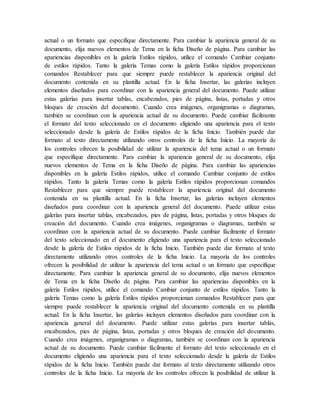actual o un formato que especifique directamente. Para cambiar la apariencia general de su
documento, elija nuevos elementos de Tema en la ficha Diseño de página. Para cambiar las
apariencias disponibles en la galería Estilos rápidos, utilice el comando Cambiar conjunto
de estilos rápidos. Tanto la galería Temas como la galería Estilos rápidos proporcionan
comandos Restablecer para que siempre puede restablecer la apariencia original del
documento contenida en su plantilla actual. En la ficha Insertar, las galerías incluyen
elementos diseñados para coordinar con la apariencia general del documento. Puede utilizar
estas galerías para insertar tablas, encabezados, pies de página, listas, portadas y otros
bloques de creación del documento. Cuando crea imágenes, organigramas o diagramas,
también se coordinan con la apariencia actual de su documento. Puede cambiar fácilmente
el formato del texto seleccionado en el documento eligiendo una apariencia para el texto
seleccionado desde la galería de Estilos rápidos de la ficha Inicio. También puede dar
formato al texto directamente utilizando otros controles de la ficha Inicio. La mayoría de
los controles ofrecen la posibilidad de utilizar la apariencia del tema actual o un formato
que especifique directamente. Para cambiar la apariencia general de su documento, elija
nuevos elementos de Tema en la ficha Diseño de página. Para cambiar las apariencias
disponibles en la galería Estilos rápidos, utilice el comando Cambiar conjunto de estilos
rápidos. Tanto la galería Temas como la galería Estilos rápidos proporcionan comandos
Restablecer para que siempre puede restablecer la apariencia original del documento
contenida en su plantilla actual. En la ficha Insertar, las galerías incluyen elementos
diseñados para coordinar con la apariencia general del documento. Puede utilizar estas
galerías para insertar tablas, encabezados, pies de página, listas, portadas y otros bloques de
creación del documento. Cuando crea imágenes, organigramas o diagramas, también se
coordinan con la apariencia actual de su documento. Puede cambiar fácilmente el formato
del texto seleccionado en el documento eligiendo una apariencia para el texto seleccionado
desde la galería de Estilos rápidos de la ficha Inicio. También puede dar formato al texto
directamente utilizando otros controles de la ficha Inicio. La mayoría de los controles
ofrecen la posibilidad de utilizar la apariencia del tema actual o un formato que especifique
directamente. Para cambiar la apariencia general de su documento, elija nuevos elementos
de Tema en la ficha Diseño de página. Para cambiar las apariencias disponibles en la
galería Estilos rápidos, utilice el comando Cambiar conjunto de estilos rápidos. Tanto la
galería Temas como la galería Estilos rápidos proporcionan comandos Restablecer para que
siempre puede restablecer la apariencia original del documento contenida en su plantilla
actual. En la ficha Insertar, las galerías incluyen elementos diseñados para coordinar con la
apariencia general del documento. Puede utilizar estas galerías para insertar tablas,
encabezados, pies de página, listas, portadas y otros bloques de creación del documento.
Cuando crea imágenes, organigramas o diagramas, también se coordinan con la apariencia
actual de su documento. Puede cambiar fácilmente el formato del texto seleccionado en el
documento eligiendo una apariencia para el texto seleccionado desde la galería de Estilos
rápidos de la ficha Inicio. También puede dar formato al texto directamente utilizando otros
controles de la ficha Inicio. La mayoría de los controles ofrecen la posibilidad de utilizar la
 