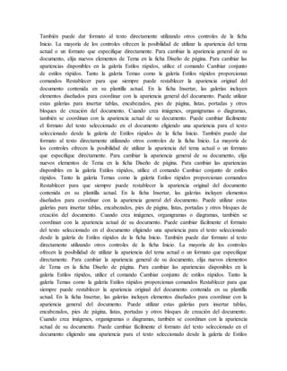 También puede dar formato al texto directamente utilizando otros controles de la ficha
Inicio. La mayoría de los controles ofrecen la posibilidad de utilizar la apariencia del tema
actual o un formato que especifique directamente. Para cambiar la apariencia general de su
documento, elija nuevos elementos de Tema en la ficha Diseño de página. Para cambiar las
apariencias disponibles en la galería Estilos rápidos, utilice el comando Cambiar conjunto
de estilos rápidos. Tanto la galería Temas como la galería Estilos rápidos proporcionan
comandos Restablecer para que siempre puede restablecer la apariencia original del
documento contenida en su plantilla actual. En la ficha Insertar, las galerías incluyen
elementos diseñados para coordinar con la apariencia general del documento. Puede utilizar
estas galerías para insertar tablas, encabezados, pies de página, listas, portadas y otros
bloques de creación del documento. Cuando crea imágenes, organigramas o diagramas,
también se coordinan con la apariencia actual de su documento. Puede cambiar fácilmente
el formato del texto seleccionado en el documento eligiendo una apariencia para el texto
seleccionado desde la galería de Estilos rápidos de la ficha Inicio. También puede dar
formato al texto directamente utilizando otros controles de la ficha Inicio. La mayoría de
los controles ofrecen la posibilidad de utilizar la apariencia del tema actual o un formato
que especifique directamente. Para cambiar la apariencia general de su documento, elija
nuevos elementos de Tema en la ficha Diseño de página. Para cambiar las apariencias
disponibles en la galería Estilos rápidos, utilice el comando Cambiar conjunto de estilos
rápidos. Tanto la galería Temas como la galería Estilos rápidos proporcionan comandos
Restablecer para que siempre puede restablecer la apariencia original del documento
contenida en su plantilla actual. En la ficha Insertar, las galerías incluyen elementos
diseñados para coordinar con la apariencia general del documento. Puede utilizar estas
galerías para insertar tablas, encabezados, pies de página, listas, portadas y otros bloques de
creación del documento. Cuando crea imágenes, organigramas o diagramas, también se
coordinan con la apariencia actual de su documento. Puede cambiar fácilmente el formato
del texto seleccionado en el documento eligiendo una apariencia para el texto seleccionado
desde la galería de Estilos rápidos de la ficha Inicio. También puede dar formato al texto
directamente utilizando otros controles de la ficha Inicio. La mayoría de los controles
ofrecen la posibilidad de utilizar la apariencia del tema actual o un formato que especifique
directamente. Para cambiar la apariencia general de su documento, elija nuevos elementos
de Tema en la ficha Diseño de página. Para cambiar las apariencias disponibles en la
galería Estilos rápidos, utilice el comando Cambiar conjunto de estilos rápidos. Tanto la
galería Temas como la galería Estilos rápidos proporcionan comandos Restablecer para que
siempre puede restablecer la apariencia original del documento contenida en su plantilla
actual. En la ficha Insertar, las galerías incluyen elementos diseñados para coordinar con la
apariencia general del documento. Puede utilizar estas galerías para insertar tablas,
encabezados, pies de página, listas, portadas y otros bloques de creación del documento.
Cuando crea imágenes, organigramas o diagramas, también se coordinan con la apariencia
actual de su documento. Puede cambiar fácilmente el formato del texto seleccionado en el
documento eligiendo una apariencia para el texto seleccionado desde la galería de Estilos
 