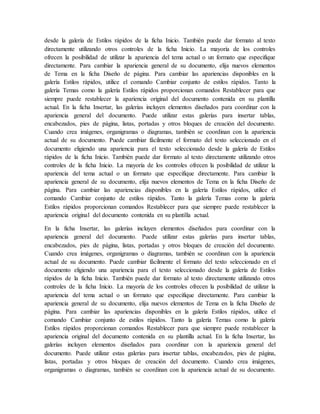 desde la galería de Estilos rápidos de la ficha Inicio. También puede dar formato al texto
directamente utilizando otros controles de la ficha Inicio. La mayoría de los controles
ofrecen la posibilidad de utilizar la apariencia del tema actual o un formato que especifique
directamente. Para cambiar la apariencia general de su documento, elija nuevos elementos
de Tema en la ficha Diseño de página. Para cambiar las apariencias disponibles en la
galería Estilos rápidos, utilice el comando Cambiar conjunto de estilos rápidos. Tanto la
galería Temas como la galería Estilos rápidos proporcionan comandos Restablecer para que
siempre puede restablecer la apariencia original del documento contenida en su plantilla
actual. En la ficha Insertar, las galerías incluyen elementos diseñados para coordinar con la
apariencia general del documento. Puede utilizar estas galerías para insertar tablas,
encabezados, pies de página, listas, portadas y otros bloques de creación del documento.
Cuando crea imágenes, organigramas o diagramas, también se coordinan con la apariencia
actual de su documento. Puede cambiar fácilmente el formato del texto seleccionado en el
documento eligiendo una apariencia para el texto seleccionado desde la galería de Estilos
rápidos de la ficha Inicio. También puede dar formato al texto directamente utilizando otros
controles de la ficha Inicio. La mayoría de los controles ofrecen la posibilidad de utilizar la
apariencia del tema actual o un formato que especifique directamente. Para cambiar la
apariencia general de su documento, elija nuevos elementos de Tema en la ficha Diseño de
página. Para cambiar las apariencias disponibles en la galería Estilos rápidos, utilice el
comando Cambiar conjunto de estilos rápidos. Tanto la galería Temas como la galería
Estilos rápidos proporcionan comandos Restablecer para que siempre puede restablecer la
apariencia original del documento contenida en su plantilla actual.
En la ficha Insertar, las galerías incluyen elementos diseñados para coordinar con la
apariencia general del documento. Puede utilizar estas galerías para insertar tablas,
encabezados, pies de página, listas, portadas y otros bloques de creación del documento.
Cuando crea imágenes, organigramas o diagramas, también se coordinan con la apariencia
actual de su documento. Puede cambiar fácilmente el formato del texto seleccionado en el
documento eligiendo una apariencia para el texto seleccionado desde la galería de Estilos
rápidos de la ficha Inicio. También puede dar formato al texto directamente utilizando otros
controles de la ficha Inicio. La mayoría de los controles ofrecen la posibilidad de utilizar la
apariencia del tema actual o un formato que especifique directamente. Para cambiar la
apariencia general de su documento, elija nuevos elementos de Tema en la ficha Diseño de
página. Para cambiar las apariencias disponibles en la galería Estilos rápidos, utilice el
comando Cambiar conjunto de estilos rápidos. Tanto la galería Temas como la galería
Estilos rápidos proporcionan comandos Restablecer para que siempre puede restablecer la
apariencia original del documento contenida en su plantilla actual. En la ficha Insertar, las
galerías incluyen elementos diseñados para coordinar con la apariencia general del
documento. Puede utilizar estas galerías para insertar tablas, encabezados, pies de página,
listas, portadas y otros bloques de creación del documento. Cuando crea imágenes,
organigramas o diagramas, también se coordinan con la apariencia actual de su documento.
 