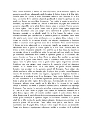 Puede cambiar fácilmente el formato del texto seleccionado en el documento eligiendo una
apariencia para el texto seleccionado desde la galería de Estilos rápidos de la ficha Inicio.
También puede dar formato al texto directamente utilizando otros controles de la ficha
Inicio. La mayoría de los controles ofrecen la posibilidad de utilizar la apariencia del tema
actual o un formato que especifique directamente. Para cambiar la apariencia general de su
documento, elija nuevos elementos de Tema en la ficha Diseño de página. Para cambiar las
apariencias disponibles en la galería Estilos rápidos, utilice el comando Cambiar conjunto
de estilos rápidos. Tanto la galería Temas como la galería Estilos rápidos proporcionan
comandos Restablecer para que siempre puede restablecer la apariencia original del
documento contenida en su plantilla actual. En la ficha Insertar, las galerías incluyen
elementos diseñados para coordinar con la apariencia general del documento. Puede utilizar
estas galerías para insertar tablas, encabezados, pies de página, listas, portadas y otros
bloques de creación del documento. Cuando crea imágenes, organigramas o diagramas,
también se coordinan con la apariencia actual de su documento. Puede cambiar fácilmente
el formato del texto seleccionado en el documento eligiendo una apariencia para el texto
seleccionado desde la galería de Estilos rápidos de la ficha Inicio. También puede dar
formato al texto directamente utilizando otros controles de la ficha Inicio. La mayoría de
los controles ofrecen la posibilidad de utilizar la apariencia del tema actual o un formato
que especifique directamente. Para cambiar la apariencia general de su documento, elija
nuevos elementos de Tema en la ficha Diseño de página. Para cambiar las apariencias
disponibles en la galería Estilos rápidos, utilice el comando Cambiar conjunto de estilos
rápidos. Tanto la galería Temas como la galería Estilos rápidos proporcionan comandos
Restablecer para que siempre puede restablecer la apariencia original del documento
contenida en su plantilla actual. En la ficha Insertar, las galerías incluyen elementos
diseñados para coordinar con la apariencia general del documento. Puede utilizar estas
galerías para insertar tablas, encabezados, pies de página, listas, portadas y otros bloques de
creación del documento. Cuando crea imágenes, organigramas o diagramas, también se
coordinan con la apariencia actual de su documento. Puede cambiar fácilmente el formato
del texto seleccionado en el documento eligiendo una apariencia para el texto seleccionado
desde la galería de Estilos rápidos de la ficha Inicio. También puede dar formato al texto
directamente utilizando otros controles de la ficha Inicio. La mayoría de los controles
ofrecen la posibilidad de utilizar la apariencia del tema actual o un formato que especifique
directamente. Para cambiar la apariencia general de su documento, elija nuevos elementos
de Tema en la ficha Diseño de página. Para cambiar las apariencias disponibles en la
galería Estilos rápidos, utilice el comando Cambiar conjunto de estilos rápidos. Tanto la
galería Temas como la galería Estilos rápidos proporcionan comandos Restablecer para que
siempre puede restablecer la apariencia original del documento contenida en su plantilla
actual. En la ficha Insertar, las galerías incluyen elementos diseñados para coordinar con la
apariencia general del documento. Puede utilizar estas galerías para insertar tablas,
encabezados, pies de página, listas, portadas y otros bloques de creación del documento.
Cuando crea imágenes, organigramas o diagramas, también se coordinan con la apariencia
 