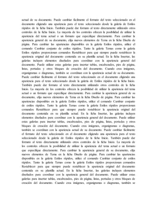 actual de su documento. Puede cambiar fácilmente el formato del texto seleccionado en el
documento eligiendo una apariencia para el texto seleccionado desde la galería de Estilos
rápidos de la ficha Inicio. También puede dar formato al texto directamente utilizando otros
controles de la ficha Inicio. La mayoría de los controles ofrecen la posibilidad de utilizar la
apariencia del tema actual o un formato que especifique directamente. Para cambiar la
apariencia general de su documento, elija nuevos elementos de Tema en la ficha Diseño de
página. Para cambiar las apariencias disponibles en la galería Estilos rápidos, utilice el
comando Cambiar conjunto de estilos rápidos. Tanto la galería Temas como la galería
Estilos rápidos proporcionan comandos Restablecer para que siempre puede restablecer la
apariencia original del documento contenida en su plantilla actual. En la ficha Insertar, las
galerías incluyen elementos diseñados para coordinar con la apariencia general del
documento. Puede utilizar estas galerías para insertar tablas, encabezados, pies de página,
listas, portadas y otros bloques de creación del documento. Cuando crea imágenes,
organigramas o diagramas, también se coordinan con la apariencia actual de su documento.
Puede cambiar fácilmente el formato del texto seleccionado en el documento eligiendo una
apariencia para el texto seleccionado desde la galería de Estilos rápidos de la ficha Inicio.
También puede dar formato al texto directamente utilizando otros controles de la ficha
Inicio. La mayoría de los controles ofrecen la posibilidad de utilizar la apariencia del tema
actual o un formato que especifique directamente. Para cambiar la apariencia general de su
documento, elija nuevos elementos de Tema en la ficha Diseño de página. Para cambiar las
apariencias disponibles en la galería Estilos rápidos, utilice el comando Cambiar conjunto
de estilos rápidos. Tanto la galería Temas como la galería Estilos rápidos proporcionan
comandos Restablecer para que siempre puede restablecer la apariencia original del
documento contenida en su plantilla actual. En la ficha Insertar, las galerías incluyen
elementos diseñados para coordinar con la apariencia general del documento. Puede utilizar
estas galerías para insertar tablas, encabezados, pies de página, listas, portadas y otros
bloques de creación del documento. Cuando crea imágenes, organigramas o diagramas,
también se coordinan con la apariencia actual de su documento. Puede cambiar fácilmente
el formato del texto seleccionado en el documento eligiendo una apariencia para el texto
seleccionado desde la galería de Estilos rápidos de la ficha Inicio. También puede dar
formato al texto directamente utilizando otros controles de la ficha Inicio. La mayoría de
los controles ofrecen la posibilidad de utilizar la apariencia del tema actual o un formato
que especifique directamente. Para cambiar la apariencia general de su documento, elija
nuevos elementos de Tema en la ficha Diseño de página. Para cambiar las apariencias
disponibles en la galería Estilos rápidos, utilice el comando Cambiar conjunto de estilos
rápidos. Tanto la galería Temas como la galería Estilos rápidos proporcionan comandos
Restablecer para que siempre puede restablecer la apariencia original del documento
contenida en su plantilla actual. En la ficha Insertar, las galerías incluyen elementos
diseñados para coordinar con la apariencia general del documento. Puede utilizar estas
galerías para insertar tablas, encabezados, pies de página, listas, portadas y otros bloques de
creación del documento. Cuando crea imágenes, organigramas o diagramas, también se
 