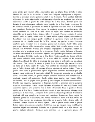estas galerías para insertar tablas, encabezados, pies de página, listas, portadas y otros
bloques de creación del documento. Cuando crea imágenes, organigramas o diagramas,
también se coordinan con la apariencia actual de su documento. Puede cambiar fácilmente
el formato del texto seleccionado en el documento eligiendo una apariencia para el texto
seleccionado desde la galería de Estilos rápidos de la ficha Inicio. También puede dar
formato al texto directamente utilizando otros controles de la ficha Inicio. La mayoría de
los controles ofrecen la posibilidad de utilizar la apariencia del tema actual o un formato
que especifique directamente. Para cambiar la apariencia general de su documento, elija
nuevos elementos de Tema en la ficha Diseño de página. Para cambiar las apariencias
disponibles en la galería Estilos rápidos, utilice el comando Cambiar conjunto de estilos
rápidos. Tanto la galería Temas como la galería Estilos rápidos proporcionan comandos
Restablecer para que siempre puede restablecer la apariencia original del documento
contenida en su plantilla actual. En la ficha Insertar, las galerías incluyen elementos
diseñados para coordinar con la apariencia general del documento. Puede utilizar estas
galerías para insertar tablas, encabezados, pies de página, listas, portadas y otros bloques de
creación del documento. Cuando crea imágenes, organigramas o diagramas, también se
coordinan con la apariencia actual de su documento. Puede cambiar fácilmente el formato
del texto seleccionado en el documento eligiendo una apariencia para el texto seleccionado
desde la galería de Estilos rápidos de la ficha Inicio. También puede dar formato al texto
directamente utilizando otros controles de la ficha Inicio. La mayoría de los controles
ofrecen la posibilidad de utilizar la apariencia del tema actual o un formato que especifique
directamente. Para cambiar la apariencia general de su documento, elija nuevos elementos
de Tema en la ficha Diseño de página. Para cambiar las apariencias disponibles en la
galería Estilos rápidos, utilice el comando Cambiar conjunto de estilos rápidos. Tanto la
galería Temas como la galería Estilos rápidos proporcionan comandos Restablecer para que
siempre puede restablecer la apariencia original del documento contenida en su plantilla
actual. En la ficha Insertar, las galerías incluyen elementos diseñados para coordinar con la
apariencia general del documento. Puede utilizar estas galerías para insertar tablas,
encabezados, pies de página, listas, portadas y otros bloques de creación del documento.
Cuando crea imágenes, organigramas o diagramas, también se coordinan con la apariencia
actual de su documento. Puede cambiar fácilmente el formato del texto seleccionado en el
documento eligiendo una apariencia para el texto seleccionado desde la galería de Estilos
rápidos de la ficha Inicio. También puede dar formato al texto directamente utilizando otros
controles de la ficha Inicio. La mayoría de los controles ofrecen la posibilidad de utilizar la
apariencia del tema actual o un formato que especifique directamente. Para cambiar la
apariencia general de su documento, elija nuevos elementos de Tema en la ficha Diseño de
página. Para cambiar las apariencias disponibles en la galería Estilos rápidos, utilice el
comando Cambiar conjunto de estilos rápidos. Tanto la galería Temas como la galería
Estilos rápidos proporcionan comandos Restablecer para que siempre puede restablecer la
apariencia original del documento contenida en su plantilla actual. En la ficha Insertar, las
galerías incluyen elementos diseñados para coordinar con la apariencia general del
 