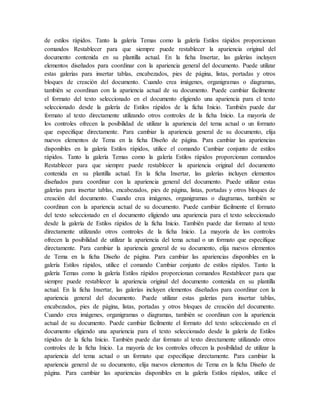 de estilos rápidos. Tanto la galería Temas como la galería Estilos rápidos proporcionan
comandos Restablecer para que siempre puede restablecer la apariencia original del
documento contenida en su plantilla actual. En la ficha Insertar, las galerías incluyen
elementos diseñados para coordinar con la apariencia general del documento. Puede utilizar
estas galerías para insertar tablas, encabezados, pies de página, listas, portadas y otros
bloques de creación del documento. Cuando crea imágenes, organigramas o diagramas,
también se coordinan con la apariencia actual de su documento. Puede cambiar fácilmente
el formato del texto seleccionado en el documento eligiendo una apariencia para el texto
seleccionado desde la galería de Estilos rápidos de la ficha Inicio. También puede dar
formato al texto directamente utilizando otros controles de la ficha Inicio. La mayoría de
los controles ofrecen la posibilidad de utilizar la apariencia del tema actual o un formato
que especifique directamente. Para cambiar la apariencia general de su documento, elija
nuevos elementos de Tema en la ficha Diseño de página. Para cambiar las apariencias
disponibles en la galería Estilos rápidos, utilice el comando Cambiar conjunto de estilos
rápidos. Tanto la galería Temas como la galería Estilos rápidos proporcionan comandos
Restablecer para que siempre puede restablecer la apariencia original del documento
contenida en su plantilla actual. En la ficha Insertar, las galerías incluyen elementos
diseñados para coordinar con la apariencia general del documento. Puede utilizar estas
galerías para insertar tablas, encabezados, pies de página, listas, portadas y otros bloques de
creación del documento. Cuando crea imágenes, organigramas o diagramas, también se
coordinan con la apariencia actual de su documento. Puede cambiar fácilmente el formato
del texto seleccionado en el documento eligiendo una apariencia para el texto seleccionado
desde la galería de Estilos rápidos de la ficha Inicio. También puede dar formato al texto
directamente utilizando otros controles de la ficha Inicio. La mayoría de los controles
ofrecen la posibilidad de utilizar la apariencia del tema actual o un formato que especifique
directamente. Para cambiar la apariencia general de su documento, elija nuevos elementos
de Tema en la ficha Diseño de página. Para cambiar las apariencias disponibles en la
galería Estilos rápidos, utilice el comando Cambiar conjunto de estilos rápidos. Tanto la
galería Temas como la galería Estilos rápidos proporcionan comandos Restablecer para que
siempre puede restablecer la apariencia original del documento contenida en su plantilla
actual. En la ficha Insertar, las galerías incluyen elementos diseñados para coordinar con la
apariencia general del documento. Puede utilizar estas galerías para insertar tablas,
encabezados, pies de página, listas, portadas y otros bloques de creación del documento.
Cuando crea imágenes, organigramas o diagramas, también se coordinan con la apariencia
actual de su documento. Puede cambiar fácilmente el formato del texto seleccionado en el
documento eligiendo una apariencia para el texto seleccionado desde la galería de Estilos
rápidos de la ficha Inicio. También puede dar formato al texto directamente utilizando otros
controles de la ficha Inicio. La mayoría de los controles ofrecen la posibilidad de utilizar la
apariencia del tema actual o un formato que especifique directamente. Para cambiar la
apariencia general de su documento, elija nuevos elementos de Tema en la ficha Diseño de
página. Para cambiar las apariencias disponibles en la galería Estilos rápidos, utilice el
 
