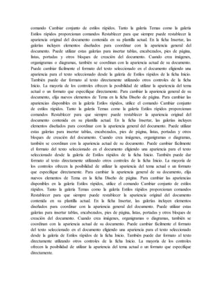 comando Cambiar conjunto de estilos rápidos. Tanto la galería Temas como la galería
Estilos rápidos proporcionan comandos Restablecer para que siempre puede restablecer la
apariencia original del documento contenida en su plantilla actual. En la ficha Insertar, las
galerías incluyen elementos diseñados para coordinar con la apariencia general del
documento. Puede utilizar estas galerías para insertar tablas, encabezados, pies de página,
listas, portadas y otros bloques de creación del documento. Cuando crea imágenes,
organigramas o diagramas, también se coordinan con la apariencia actual de su documento.
Puede cambiar fácilmente el formato del texto seleccionado en el documento eligiendo una
apariencia para el texto seleccionado desde la galería de Estilos rápidos de la ficha Inicio.
También puede dar formato al texto directamente utilizando otros controles de la ficha
Inicio. La mayoría de los controles ofrecen la posibilidad de utilizar la apariencia del tema
actual o un formato que especifique directamente. Para cambiar la apariencia general de su
documento, elija nuevos elementos de Tema en la ficha Diseño de página. Para cambiar las
apariencias disponibles en la galería Estilos rápidos, utilice el comando Cambiar conjunto
de estilos rápidos. Tanto la galería Temas como la galería Estilos rápidos proporcionan
comandos Restablecer para que siempre puede restablecer la apariencia original del
documento contenida en su plantilla actual. En la ficha Insertar, las galerías incluyen
elementos diseñados para coordinar con la apariencia general del documento. Puede utilizar
estas galerías para insertar tablas, encabezados, pies de página, listas, portadas y otros
bloques de creación del documento. Cuando crea imágenes, organigramas o diagramas,
también se coordinan con la apariencia actual de su documento. Puede cambiar fácilmente
el formato del texto seleccionado en el documento eligiendo una apariencia para el texto
seleccionado desde la galería de Estilos rápidos de la ficha Inicio. También puede dar
formato al texto directamente utilizando otros controles de la ficha Inicio. La mayoría de
los controles ofrecen la posibilidad de utilizar la apariencia del tema actual o un formato
que especifique directamente. Para cambiar la apariencia general de su documento, elija
nuevos elementos de Tema en la ficha Diseño de página. Para cambiar las apariencias
disponibles en la galería Estilos rápidos, utilice el comando Cambiar conjunto de estilos
rápidos. Tanto la galería Temas como la galería Estilos rápidos proporcionan comandos
Restablecer para que siempre puede restablecer la apariencia original del documento
contenida en su plantilla actual. En la ficha Insertar, las galerías incluyen elementos
diseñados para coordinar con la apariencia general del documento. Puede utilizar estas
galerías para insertar tablas, encabezados, pies de página, listas, portadas y otros bloques de
creación del documento. Cuando crea imágenes, organigramas o diagramas, también se
coordinan con la apariencia actual de su documento. Puede cambiar fácilmente el formato
del texto seleccionado en el documento eligiendo una apariencia para el texto seleccionado
desde la galería de Estilos rápidos de la ficha Inicio. También puede dar formato al texto
directamente utilizando otros controles de la ficha Inicio. La mayoría de los controles
ofrecen la posibilidad de utilizar la apariencia del tema actual o un formato que especifique
directamente.
 
