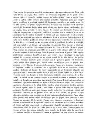 Para cambiar la apariencia general de su documento, elija nuevos elementos de Tema en la
ficha Diseño de página. Para cambiar las apariencias disponibles en la galería Estilos
rápidos, utilice el comando Cambiar conjunto de estilos rápidos. Tanto la galería Temas
como la galería Estilos rápidos proporcionan comandos Restablecer para que siempre
puede restablecer la apariencia original del documento contenida en su plantilla actual. En
la ficha Insertar, las galerías incluyen elementos diseñados para coordinar con la apariencia
general del documento. Puede utilizar estas galerías para insertar tablas, encabezados, pies
de página, listas, portadas y otros bloques de creación del documento. Cuando crea
imágenes, organigramas o diagramas, también se coordinan con la apariencia actual de su
documento. Puede cambiar fácilmente el formato del texto seleccionado en el documento
eligiendo una apariencia para el texto seleccionado desde la galería de Estilos rápidos de la
ficha Inicio. También puede dar formato al texto directamente utilizando otros controles de
la ficha Inicio. La mayoría de los controles ofrecen la posibilidad de utilizar la apariencia
del tema actual o un formato que especifique directamente. Para cambiar la apariencia
general de su documento, elija nuevos elementos de Tema en la ficha Diseño de página.
Para cambiar las apariencias disponibles en la galería Estilos rápidos, utilice el comando
Cambiar conjunto de estilos rápidos. Tanto la galería Temas como la galería Estilos rápidos
proporcionan comandos Restablecer para que siempre puede restablecer la apariencia
original del documento contenida en su plantilla actual. En la ficha Insertar, las galerías
incluyen elementos diseñados para coordinar con la apariencia general del documento.
Puede utilizar estas galerías para insertar tablas, encabezados, pies de página, listas,
portadas y otros bloques de creación del documento. Cuando crea imágenes, organigramas
o diagramas, también se coordinan con la apariencia actual de su documento. Puede
cambiar fácilmente el formato del texto seleccionado en el documento eligiendo una
apariencia para el texto seleccionado desde la galería de Estilos rápidos de la ficha Inicio.
También puede dar formato al texto directamente utilizando otros controles de la ficha
Inicio. La mayoría de los controles ofrecen la posibilidad de utilizar la apariencia del tema
actual o un formato que especifique directamente. Para cambiar la apariencia general de su
documento, elija nuevos elementos de Tema en la ficha Diseño de página. Para cambiar las
apariencias disponibles en la galería Estilos rápidos, utilice el comando Cambiar conjunto
de estilos rápidos. Tanto la galería Temas como la galería Estilos rápidos proporcionan
comandos Restablecer para que siempre puede restablecer la apariencia original del
documento contenida en su plantilla actual. En la ficha Insertar, las galerías incluyen
elementos diseñados para coordinar con la apariencia general del documento. Puede utilizar
estas galerías para insertar tablas, encabezados, pies de página, listas, portadas y otros
bloques de creación del documento. Cuando crea imágenes, organigramas o diagramas,
también se coordinan con la apariencia actual de su documento. Puede cambiar fácilmente
el formato del texto seleccionado en el documento eligiendo una apariencia para el texto
seleccionado desde la galería de Estilos rápidos de la ficha Inicio. También puede dar
formato al texto directamente utilizando otros controles de la ficha Inicio. La mayoría de
los controles ofrecen la posibilidad de utilizar la apariencia del tema actual o un formato
 