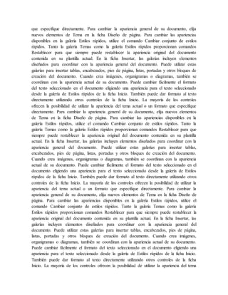 que especifique directamente. Para cambiar la apariencia general de su documento, elija
nuevos elementos de Tema en la ficha Diseño de página. Para cambiar las apariencias
disponibles en la galería Estilos rápidos, utilice el comando Cambiar conjunto de estilos
rápidos. Tanto la galería Temas como la galería Estilos rápidos proporcionan comandos
Restablecer para que siempre puede restablecer la apariencia original del documento
contenida en su plantilla actual. En la ficha Insertar, las galerías incluyen elementos
diseñados para coordinar con la apariencia general del documento. Puede utilizar estas
galerías para insertar tablas, encabezados, pies de página, listas, portadas y otros bloques de
creación del documento. Cuando crea imágenes, organigramas o diagramas, también se
coordinan con la apariencia actual de su documento. Puede cambiar fácilmente el formato
del texto seleccionado en el documento eligiendo una apariencia para el texto seleccionado
desde la galería de Estilos rápidos de la ficha Inicio. También puede dar formato al texto
directamente utilizando otros controles de la ficha Inicio. La mayoría de los controles
ofrecen la posibilidad de utilizar la apariencia del tema actual o un formato que especifique
directamente. Para cambiar la apariencia general de su documento, elija nuevos elementos
de Tema en la ficha Diseño de página. Para cambiar las apariencias disponibles en la
galería Estilos rápidos, utilice el comando Cambiar conjunto de estilos rápidos. Tanto la
galería Temas como la galería Estilos rápidos proporcionan comandos Restablecer para que
siempre puede restablecer la apariencia original del documento contenida en su plantilla
actual. En la ficha Insertar, las galerías incluyen elementos diseñados para coordinar con la
apariencia general del documento. Puede utilizar estas galerías para insertar tablas,
encabezados, pies de página, listas, portadas y otros bloques de creación del documento.
Cuando crea imágenes, organigramas o diagramas, también se coordinan con la apariencia
actual de su documento. Puede cambiar fácilmente el formato del texto seleccionado en el
documento eligiendo una apariencia para el texto seleccionado desde la galería de Estilos
rápidos de la ficha Inicio. También puede dar formato al texto directamente utilizando otros
controles de la ficha Inicio. La mayoría de los controles ofrecen la posibilidad de utilizar la
apariencia del tema actual o un formato que especifique directamente. Para cambiar la
apariencia general de su documento, elija nuevos elementos de Tema en la ficha Diseño de
página. Para cambiar las apariencias disponibles en la galería Estilos rápidos, utilice el
comando Cambiar conjunto de estilos rápidos. Tanto la galería Temas como la galería
Estilos rápidos proporcionan comandos Restablecer para que siempre puede restablecer la
apariencia original del documento contenida en su plantilla actual. En la ficha Insertar, las
galerías incluyen elementos diseñados para coordinar con la apariencia general del
documento. Puede utilizar estas galerías para insertar tablas, encabezados, pies de página,
listas, portadas y otros bloques de creación del documento. Cuando crea imágenes,
organigramas o diagramas, también se coordinan con la apariencia actual de su documento.
Puede cambiar fácilmente el formato del texto seleccionado en el documento eligiendo una
apariencia para el texto seleccionado desde la galería de Estilos rápidos de la ficha Inicio.
También puede dar formato al texto directamente utilizando otros controles de la ficha
Inicio. La mayoría de los controles ofrecen la posibilidad de utilizar la apariencia del tema
 