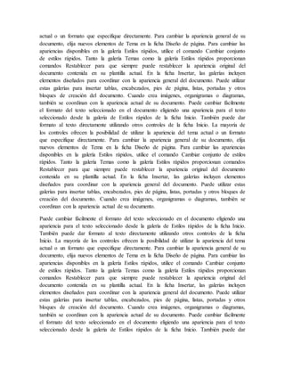 actual o un formato que especifique directamente. Para cambiar la apariencia general de su
documento, elija nuevos elementos de Tema en la ficha Diseño de página. Para cambiar las
apariencias disponibles en la galería Estilos rápidos, utilice el comando Cambiar conjunto
de estilos rápidos. Tanto la galería Temas como la galería Estilos rápidos proporcionan
comandos Restablecer para que siempre puede restablecer la apariencia original del
documento contenida en su plantilla actual. En la ficha Insertar, las galerías incluyen
elementos diseñados para coordinar con la apariencia general del documento. Puede utilizar
estas galerías para insertar tablas, encabezados, pies de página, listas, portadas y otros
bloques de creación del documento. Cuando crea imágenes, organigramas o diagramas,
también se coordinan con la apariencia actual de su documento. Puede cambiar fácilmente
el formato del texto seleccionado en el documento eligiendo una apariencia para el texto
seleccionado desde la galería de Estilos rápidos de la ficha Inicio. También puede dar
formato al texto directamente utilizando otros controles de la ficha Inicio. La mayoría de
los controles ofrecen la posibilidad de utilizar la apariencia del tema actual o un formato
que especifique directamente. Para cambiar la apariencia general de su documento, elija
nuevos elementos de Tema en la ficha Diseño de página. Para cambiar las apariencias
disponibles en la galería Estilos rápidos, utilice el comando Cambiar conjunto de estilos
rápidos. Tanto la galería Temas como la galería Estilos rápidos proporcionan comandos
Restablecer para que siempre puede restablecer la apariencia original del documento
contenida en su plantilla actual. En la ficha Insertar, las galerías incluyen elementos
diseñados para coordinar con la apariencia general del documento. Puede utilizar estas
galerías para insertar tablas, encabezados, pies de página, listas, portadas y otros bloques de
creación del documento. Cuando crea imágenes, organigramas o diagramas, también se
coordinan con la apariencia actual de su documento.
Puede cambiar fácilmente el formato del texto seleccionado en el documento eligiendo una
apariencia para el texto seleccionado desde la galería de Estilos rápidos de la ficha Inicio.
También puede dar formato al texto directamente utilizando otros controles de la ficha
Inicio. La mayoría de los controles ofrecen la posibilidad de utilizar la apariencia del tema
actual o un formato que especifique directamente. Para cambiar la apariencia general de su
documento, elija nuevos elementos de Tema en la ficha Diseño de página. Para cambiar las
apariencias disponibles en la galería Estilos rápidos, utilice el comando Cambiar conjunto
de estilos rápidos. Tanto la galería Temas como la galería Estilos rápidos proporcionan
comandos Restablecer para que siempre puede restablecer la apariencia original del
documento contenida en su plantilla actual. En la ficha Insertar, las galerías incluyen
elementos diseñados para coordinar con la apariencia general del documento. Puede utilizar
estas galerías para insertar tablas, encabezados, pies de página, listas, portadas y otros
bloques de creación del documento. Cuando crea imágenes, organigramas o diagramas,
también se coordinan con la apariencia actual de su documento. Puede cambiar fácilmente
el formato del texto seleccionado en el documento eligiendo una apariencia para el texto
seleccionado desde la galería de Estilos rápidos de la ficha Inicio. También puede dar
 