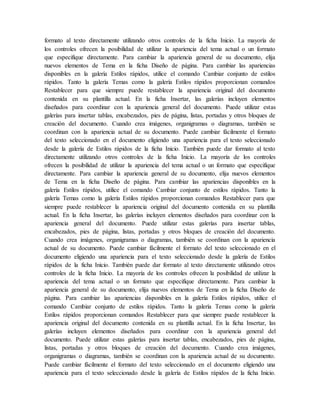 formato al texto directamente utilizando otros controles de la ficha Inicio. La mayoría de
los controles ofrecen la posibilidad de utilizar la apariencia del tema actual o un formato
que especifique directamente. Para cambiar la apariencia general de su documento, elija
nuevos elementos de Tema en la ficha Diseño de página. Para cambiar las apariencias
disponibles en la galería Estilos rápidos, utilice el comando Cambiar conjunto de estilos
rápidos. Tanto la galería Temas como la galería Estilos rápidos proporcionan comandos
Restablecer para que siempre puede restablecer la apariencia original del documento
contenida en su plantilla actual. En la ficha Insertar, las galerías incluyen elementos
diseñados para coordinar con la apariencia general del documento. Puede utilizar estas
galerías para insertar tablas, encabezados, pies de página, listas, portadas y otros bloques de
creación del documento. Cuando crea imágenes, organigramas o diagramas, también se
coordinan con la apariencia actual de su documento. Puede cambiar fácilmente el formato
del texto seleccionado en el documento eligiendo una apariencia para el texto seleccionado
desde la galería de Estilos rápidos de la ficha Inicio. También puede dar formato al texto
directamente utilizando otros controles de la ficha Inicio. La mayoría de los controles
ofrecen la posibilidad de utilizar la apariencia del tema actual o un formato que especifique
directamente. Para cambiar la apariencia general de su documento, elija nuevos elementos
de Tema en la ficha Diseño de página. Para cambiar las apariencias disponibles en la
galería Estilos rápidos, utilice el comando Cambiar conjunto de estilos rápidos. Tanto la
galería Temas como la galería Estilos rápidos proporcionan comandos Restablecer para que
siempre puede restablecer la apariencia original del documento contenida en su plantilla
actual. En la ficha Insertar, las galerías incluyen elementos diseñados para coordinar con la
apariencia general del documento. Puede utilizar estas galerías para insertar tablas,
encabezados, pies de página, listas, portadas y otros bloques de creación del documento.
Cuando crea imágenes, organigramas o diagramas, también se coordinan con la apariencia
actual de su documento. Puede cambiar fácilmente el formato del texto seleccionado en el
documento eligiendo una apariencia para el texto seleccionado desde la galería de Estilos
rápidos de la ficha Inicio. También puede dar formato al texto directamente utilizando otros
controles de la ficha Inicio. La mayoría de los controles ofrecen la posibilidad de utilizar la
apariencia del tema actual o un formato que especifique directamente. Para cambiar la
apariencia general de su documento, elija nuevos elementos de Tema en la ficha Diseño de
página. Para cambiar las apariencias disponibles en la galería Estilos rápidos, utilice el
comando Cambiar conjunto de estilos rápidos. Tanto la galería Temas como la galería
Estilos rápidos proporcionan comandos Restablecer para que siempre puede restablecer la
apariencia original del documento contenida en su plantilla actual. En la ficha Insertar, las
galerías incluyen elementos diseñados para coordinar con la apariencia general del
documento. Puede utilizar estas galerías para insertar tablas, encabezados, pies de página,
listas, portadas y otros bloques de creación del documento. Cuando crea imágenes,
organigramas o diagramas, también se coordinan con la apariencia actual de su documento.
Puede cambiar fácilmente el formato del texto seleccionado en el documento eligiendo una
apariencia para el texto seleccionado desde la galería de Estilos rápidos de la ficha Inicio.
 