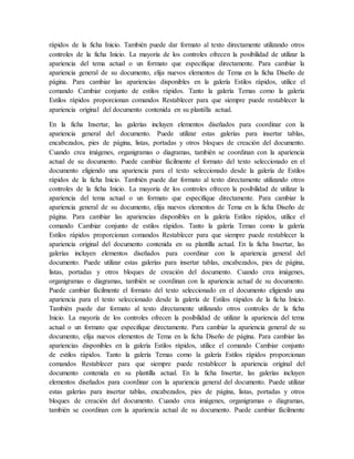 rápidos de la ficha Inicio. También puede dar formato al texto directamente utilizando otros
controles de la ficha Inicio. La mayoría de los controles ofrecen la posibilidad de utilizar la
apariencia del tema actual o un formato que especifique directamente. Para cambiar la
apariencia general de su documento, elija nuevos elementos de Tema en la ficha Diseño de
página. Para cambiar las apariencias disponibles en la galería Estilos rápidos, utilice el
comando Cambiar conjunto de estilos rápidos. Tanto la galería Temas como la galería
Estilos rápidos proporcionan comandos Restablecer para que siempre puede restablecer la
apariencia original del documento contenida en su plantilla actual.
En la ficha Insertar, las galerías incluyen elementos diseñados para coordinar con la
apariencia general del documento. Puede utilizar estas galerías para insertar tablas,
encabezados, pies de página, listas, portadas y otros bloques de creación del documento.
Cuando crea imágenes, organigramas o diagramas, también se coordinan con la apariencia
actual de su documento. Puede cambiar fácilmente el formato del texto seleccionado en el
documento eligiendo una apariencia para el texto seleccionado desde la galería de Estilos
rápidos de la ficha Inicio. También puede dar formato al texto directamente utilizando otros
controles de la ficha Inicio. La mayoría de los controles ofrecen la posibilidad de utilizar la
apariencia del tema actual o un formato que especifique directamente. Para cambiar la
apariencia general de su documento, elija nuevos elementos de Tema en la ficha Diseño de
página. Para cambiar las apariencias disponibles en la galería Estilos rápidos, utilice el
comando Cambiar conjunto de estilos rápidos. Tanto la galería Temas como la galería
Estilos rápidos proporcionan comandos Restablecer para que siempre puede restablecer la
apariencia original del documento contenida en su plantilla actual. En la ficha Insertar, las
galerías incluyen elementos diseñados para coordinar con la apariencia general del
documento. Puede utilizar estas galerías para insertar tablas, encabezados, pies de página,
listas, portadas y otros bloques de creación del documento. Cuando crea imágenes,
organigramas o diagramas, también se coordinan con la apariencia actual de su documento.
Puede cambiar fácilmente el formato del texto seleccionado en el documento eligiendo una
apariencia para el texto seleccionado desde la galería de Estilos rápidos de la ficha Inicio.
También puede dar formato al texto directamente utilizando otros controles de la ficha
Inicio. La mayoría de los controles ofrecen la posibilidad de utilizar la apariencia del tema
actual o un formato que especifique directamente. Para cambiar la apariencia general de su
documento, elija nuevos elementos de Tema en la ficha Diseño de página. Para cambiar las
apariencias disponibles en la galería Estilos rápidos, utilice el comando Cambiar conjunto
de estilos rápidos. Tanto la galería Temas como la galería Estilos rápidos proporcionan
comandos Restablecer para que siempre puede restablecer la apariencia original del
documento contenida en su plantilla actual. En la ficha Insertar, las galerías incluyen
elementos diseñados para coordinar con la apariencia general del documento. Puede utilizar
estas galerías para insertar tablas, encabezados, pies de página, listas, portadas y otros
bloques de creación del documento. Cuando crea imágenes, organigramas o diagramas,
también se coordinan con la apariencia actual de su documento. Puede cambiar fácilmente
 