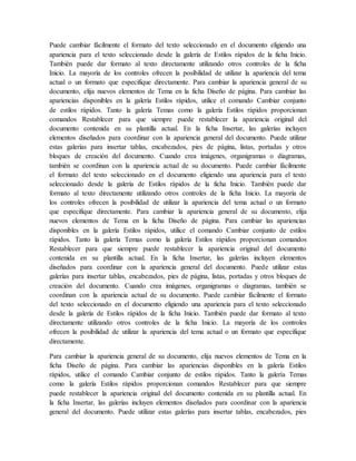 Puede cambiar fácilmente el formato del texto seleccionado en el documento eligiendo una
apariencia para el texto seleccionado desde la galería de Estilos rápidos de la ficha Inicio.
También puede dar formato al texto directamente utilizando otros controles de la ficha
Inicio. La mayoría de los controles ofrecen la posibilidad de utilizar la apariencia del tema
actual o un formato que especifique directamente. Para cambiar la apariencia general de su
documento, elija nuevos elementos de Tema en la ficha Diseño de página. Para cambiar las
apariencias disponibles en la galería Estilos rápidos, utilice el comando Cambiar conjunto
de estilos rápidos. Tanto la galería Temas como la galería Estilos rápidos proporcionan
comandos Restablecer para que siempre puede restablecer la apariencia original del
documento contenida en su plantilla actual. En la ficha Insertar, las galerías incluyen
elementos diseñados para coordinar con la apariencia general del documento. Puede utilizar
estas galerías para insertar tablas, encabezados, pies de página, listas, portadas y otros
bloques de creación del documento. Cuando crea imágenes, organigramas o diagramas,
también se coordinan con la apariencia actual de su documento. Puede cambiar fácilmente
el formato del texto seleccionado en el documento eligiendo una apariencia para el texto
seleccionado desde la galería de Estilos rápidos de la ficha Inicio. También puede dar
formato al texto directamente utilizando otros controles de la ficha Inicio. La mayoría de
los controles ofrecen la posibilidad de utilizar la apariencia del tema actual o un formato
que especifique directamente. Para cambiar la apariencia general de su documento, elija
nuevos elementos de Tema en la ficha Diseño de página. Para cambiar las apariencias
disponibles en la galería Estilos rápidos, utilice el comando Cambiar conjunto de estilos
rápidos. Tanto la galería Temas como la galería Estilos rápidos proporcionan comandos
Restablecer para que siempre puede restablecer la apariencia original del documento
contenida en su plantilla actual. En la ficha Insertar, las galerías incluyen elementos
diseñados para coordinar con la apariencia general del documento. Puede utilizar estas
galerías para insertar tablas, encabezados, pies de página, listas, portadas y otros bloques de
creación del documento. Cuando crea imágenes, organigramas o diagramas, también se
coordinan con la apariencia actual de su documento. Puede cambiar fácilmente el formato
del texto seleccionado en el documento eligiendo una apariencia para el texto seleccionado
desde la galería de Estilos rápidos de la ficha Inicio. También puede dar formato al texto
directamente utilizando otros controles de la ficha Inicio. La mayoría de los controles
ofrecen la posibilidad de utilizar la apariencia del tema actual o un formato que especifique
directamente.
Para cambiar la apariencia general de su documento, elija nuevos elementos de Tema en la
ficha Diseño de página. Para cambiar las apariencias disponibles en la galería Estilos
rápidos, utilice el comando Cambiar conjunto de estilos rápidos. Tanto la galería Temas
como la galería Estilos rápidos proporcionan comandos Restablecer para que siempre
puede restablecer la apariencia original del documento contenida en su plantilla actual. En
la ficha Insertar, las galerías incluyen elementos diseñados para coordinar con la apariencia
general del documento. Puede utilizar estas galerías para insertar tablas, encabezados, pies
 