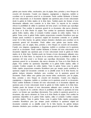 galerías para insertar tablas, encabezados, pies de página, listas, portadas y otros bloques de
creación del documento. Cuando crea imágenes, organigramas o diagramas, también se
coordinan con la apariencia actual de su documento. Puede cambiar fácilmente el formato
del texto seleccionado en el documento eligiendo una apariencia para el texto seleccionado
desde la galería de Estilos rápidos de la ficha Inicio. También puede dar formato al texto
directamente utilizando otros controles de la ficha Inicio. La mayoría de los controles
ofrecen la posibilidad de utilizar la apariencia del tema actual o un formato que especifique
directamente. Para cambiar la apariencia general de su documento, elija nuevos elementos
de Tema en la ficha Diseño de página. Para cambiar las apariencias disponibles en la
galería Estilos rápidos, utilice el comando Cambiar conjunto de estilos rápidos. Tanto la
galería Temas como la galería Estilos rápidos proporcionan comandos Restablecer para que
siempre puede restablecer la apariencia original del documento contenida en su plantilla
actual. En la ficha Insertar, las galerías incluyen elementos diseñados para coordinar con la
apariencia general del documento. Puede utilizar estas galerías para insertar tablas,
encabezados, pies de página, listas, portadas y otros bloques de creación del documento.
Cuando crea imágenes, organigramas o diagramas, también se coordinan con la apariencia
actual de su documento. Puede cambiar fácilmente el formato del texto seleccionado en el
documento eligiendo una apariencia para el texto seleccionado desde la galería de Estilos
rápidos de la ficha Inicio. También puede dar formato al texto directamente utilizando otros
controles de la ficha Inicio. La mayoría de los controles ofrecen la posibilidad de utilizar la
apariencia del tema actual o un formato que especifique directamente. Para cambiar la
apariencia general de su documento, elija nuevos elementos de Tema en la ficha Diseño de
página. Para cambiar las apariencias disponibles en la galería Estilos rápidos, utilice el
comando Cambiar conjunto de estilos rápidos. Tanto la galería Temas como la galería
Estilos rápidos proporcionan comandos Restablecer para que siempre puede restablecer la
apariencia original del documento contenida en su plantilla actual. En la ficha Insertar, las
galerías incluyen elementos diseñados para coordinar con la apariencia general del
documento. Puede utilizar estas galerías para insertar tablas, encabezados, pies de página,
listas, portadas y otros bloques de creación del documento. Cuando crea imágenes,
organigramas o diagramas, también se coordinan con la apariencia actual de su documento.
Puede cambiar fácilmente el formato del texto seleccionado en el documento eligiendo una
apariencia para el texto seleccionado desde la galería de Estilos rápidos de la ficha Inicio.
También puede dar formato al texto directamente utilizando otros controles de la ficha
Inicio. La mayoría de los controles ofrecen la posibilidad de utilizar la apariencia del tema
actual o un formato que especifique directamente. Para cambiar la apariencia general de su
documento, elija nuevos elementos de Tema en la ficha Diseño de página. Para cambiar las
apariencias disponibles en la galería Estilos rápidos, utilice el comando Cambiar conjunto
de estilos rápidos. Tanto la galería Temas como la galería Estilos rápidos proporcionan
comandos Restablecer para que siempre puede restablecer la apariencia original del
documento contenida en su plantilla actual. En la ficha Insertar, las galerías incluyen
elementos diseñados para coordinar con la apariencia general del documento. Puede utilizar
 