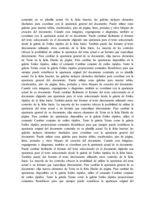 contenida en su plantilla actual. En la ficha Insertar, las galerías incluyen elementos
diseñados para coordinar con la apariencia general del documento. Puede utilizar estas
galerías para insertar tablas, encabezados, pies de página, listas, portadas y otros bloques de
creación del documento. Cuando crea imágenes, organigramas o diagramas, también se
coordinan con la apariencia actual de su documento. Puede cambiar fácilmente el formato
del texto seleccionado en el documento eligiendo una apariencia para el texto seleccionado
desde la galería de Estilos rápidos de la ficha Inicio. También puede dar formato al texto
directamente utilizando otros controles de la ficha Inicio. La mayoría de los controles
ofrecen la posibilidad de utilizar la apariencia del tema actual o un formato que especifique
directamente. Para cambiar la apariencia general de su documento, elija nuevos elementos
de Tema en la ficha Diseño de página. Para cambiar las apariencias disponibles en la
galería Estilos rápidos, utilice el comando Cambiar conjunto de estilos rápidos. Tanto la
galería Temas como la galería Estilos rápidos proporcionan comandos Restablecer para que
siempre puede restablecer la apariencia original del documento contenida en su plantilla
actual. En la ficha Insertar, las galerías incluyen elementos diseñados para coordinar con la
apariencia general del documento. Puede utilizar estas galerías para insertar tablas,
encabezados, pies de página, listas, portadas y otros bloques de creación del documento.
Cuando crea imágenes, organigramas o diagramas, también se coordinan con la apariencia
actual de su documento. Puede cambiar fácilmente el formato del texto seleccionado en el
documento eligiendo una apariencia para el texto seleccionado desde la galería de Estilos
rápidos de la ficha Inicio. También puede dar formato al texto directamente utilizando otros
controles de la ficha Inicio. La mayoría de los controles ofrecen la posibilidad de utilizar la
apariencia del tema actual o un formato que especifique directamente. Para cambiar la
apariencia general de su documento, elija nuevos elementos de Tema en la ficha Diseño de
página. Para cambiar las apariencias disponibles en la galería Estilos rápidos, utilice el
comando Cambiar conjunto de estilos rápidos. Tanto la galería Temas como la galería
Estilos rápidos proporcionan comandos Restablecer para que siempre puede restablecer la
apariencia original del documento contenida en su plantilla actual. En la ficha Insertar, las
galerías incluyen elementos diseñados para coordinar con la apariencia general del
documento. Puede utilizar estas galerías para insertar tablas, encabezados, pies de página,
listas, portadas y otros bloques de creación del documento. Cuando crea imágenes,
organigramas o diagramas, también se coordinan con la apariencia actual de su documento.
Puede cambiar fácilmente el formato del texto seleccionado en el documento eligiendo una
apariencia para el texto seleccionado desde la galería de Estilos rápidos de la ficha Inicio.
También puede dar formato al texto directamente utilizando otros controles de la ficha
Inicio. La mayoría de los controles ofrecen la posibilidad de utilizar la apariencia del tema
actual o un formato que especifique directamente. Para cambiar la apariencia general de su
documento, elija nuevos elementos de Tema en la ficha Diseño de página. Para cambiar las
apariencias disponibles en la galería Estilos rápidos, utilice el comando Cambiar conjunto
de estilos rápidos. Tanto la galería Temas como la galería Estilos rápidos proporcionan
comandos Restablecer para que siempre puede restablecer la apariencia original del
 