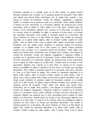 documento contenida en su plantilla actual. En la ficha Insertar, las galerías incluyen
elementos diseñados para coordinar con la apariencia general del documento. Puede utilizar
estas galerías para insertar tablas, encabezados, pies de página, listas, portadas y otros
bloques de creación del documento. Cuando crea imágenes, organigramas o diagramas,
también se coordinan con la apariencia actual de su documento. Puede cambiar fácilmente
el formato del texto seleccionado en el documento eligiendo una apariencia para el texto
seleccionado desde la galería de Estilos rápidos de la ficha Inicio. También puede dar
formato al texto directamente utilizando otros controles de la ficha Inicio. La mayoría de
los controles ofrecen la posibilidad de utilizar la apariencia del tema actual o un formato
que especifique directamente. Para cambiar la apariencia general de su documento, elija
nuevos elementos de Tema en la ficha Diseño de página. Para cambiar las apariencias
disponibles en la galería Estilos rápidos, utilice el comando Cambiar conjunto de estilos
rápidos. Tanto la galería Temas como la galería Estilos rápidos proporcionan comandos
Restablecer para que siempre puede restablecer la apariencia original del documento
contenida en su plantilla actual. En la ficha Insertar, las galerías incluyen elementos
diseñados para coordinar con la apariencia general del documento. Puede utilizar estas
galerías para insertar tablas, encabezados, pies de página, listas, portadas y otros bloques de
creación del documento. Cuando crea imágenes, organigramas o diagramas, también se
coordinan con la apariencia actual de su documento. Puede cambiar fácilmente el formato
del texto seleccionado en el documento eligiendo una apariencia para el texto seleccionado
desde la galería de Estilos rápidos de la ficha Inicio. También puede dar formato al texto
directamente utilizando otros controles de la ficha Inicio. La mayoría de los controles
ofrecen la posibilidad de utilizar la apariencia del tema actual o un formato que especifique
directamente. Para cambiar la apariencia general de su documento, elija nuevos elementos
de Tema en la ficha Diseño de página. Para cambiar las apariencias disponibles en la
galería Estilos rápidos, utilice el comando Cambiar conjunto de estilos rápidos. Tanto la
galería Temas como la galería Estilos rápidos proporcionan comandos Restablecer para que
siempre puede restablecer la apariencia original del documento contenida en su plantilla
actual. En la ficha Insertar, las galerías incluyen elementos diseñados para coordinar con la
apariencia general del documento. Puede utilizar estas galerías para insertar tablas,
encabezados, pies de página, listas, portadas y otros bloques de creación del documento.
Cuando crea imágenes, organigramas o diagramas, también se coordinan con la apariencia
actual de su documento. Puede cambiar fácilmente el formato del texto seleccionado en el
documento eligiendo una apariencia para el texto seleccionado desde la galería de Estilos
rápidos de la ficha Inicio. También puede dar formato al texto directamente utilizando otros
controles de la ficha Inicio. La mayoría de los controles ofrecen la posibilidad de utilizar la
apariencia del tema actual o un formato que especifique directamente. Para cambiar la
apariencia general de su documento, elija nuevos elementos de Tema en la ficha Diseño de
página. Para cambiar las apariencias disponibles en la galería Estilos rápidos, utilice el
comando Cambiar conjunto de estilos rápidos. Tanto la galería Temas como la galería
 
