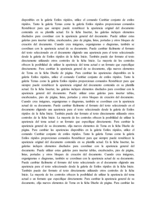 disponibles en la galería Estilos rápidos, utilice el comando Cambiar conjunto de estilos
rápidos. Tanto la galería Temas como la galería Estilos rápidos proporcionan comandos
Restablecer para que siempre puede restablecer la apariencia original del documento
contenida en su plantilla actual. En la ficha Insertar, las galerías incluyen elementos
diseñados para coordinar con la apariencia general del documento. Puede utilizar estas
galerías para insertar tablas, encabezados, pies de página, listas, portadas y otros bloques de
creación del documento. Cuando crea imágenes, organigramas o diagramas, también se
coordinan con la apariencia actual de su documento. Puede cambiar fácilmente el formato
del texto seleccionado en el documento eligiendo una apariencia para el texto seleccionado
desde la galería de Estilos rápidos de la ficha Inicio. También puede dar formato al texto
directamente utilizando otros controles de la ficha Inicio. La mayoría de los controles
ofrecen la posibilidad de utilizar la apariencia del tema actual o un formato que especifique
directamente. Para cambiar la apariencia general de su documento, elija nuevos elementos
de Tema en la ficha Diseño de página. Para cambiar las apariencias disponibles en la
galería Estilos rápidos, utilice el comando Cambiar conjunto de estilos rápidos. Tanto la
galería Temas como la galería Estilos rápidos proporcionan comandos Restablecer para que
siempre puede restablecer la apariencia original del documento contenida en su plantilla
actual. En la ficha Insertar, las galerías incluyen elementos diseñados para coordinar con la
apariencia general del documento. Puede utilizar estas galerías para insertar tablas,
encabezados, pies de página, listas, portadas y otros bloques de creación del documento.
Cuando crea imágenes, organigramas o diagramas, también se coordinan con la apariencia
actual de su documento. Puede cambiar fácilmente el formato del texto seleccionado en el
documento eligiendo una apariencia para el texto seleccionado desde la galería de Estilos
rápidos de la ficha Inicio. También puede dar formato al texto directamente utilizando otros
controles de la ficha Inicio. La mayoría de los controles ofrecen la posibilidad de utilizar la
apariencia del tema actual o un formato que especifique directamente. Para cambiar la
apariencia general de su documento, elija nuevos elementos de Tema en la ficha Diseño de
página. Para cambiar las apariencias disponibles en la galería Estilos rápidos, utilice el
comando Cambiar conjunto de estilos rápidos. Tanto la galería Temas como la galería
Estilos rápidos proporcionan comandos Restablecer para que siempre puede restablecer la
apariencia original del documento contenida en su plantilla actual. En la ficha Insertar, las
galerías incluyen elementos diseñados para coordinar con la apariencia general del
documento. Puede utilizar estas galerías para insertar tablas, encabezados, pies de página,
listas, portadas y otros bloques de creación del documento. Cuando crea imágenes,
organigramas o diagramas, también se coordinan con la apariencia actual de su documento.
Puede cambiar fácilmente el formato del texto seleccionado en el documento eligiendo una
apariencia para el texto seleccionado desde la galería de Estilos rápidos de la ficha Inicio.
También puede dar formato al texto directamente utilizando otros controles de la ficha
Inicio. La mayoría de los controles ofrecen la posibilidad de utilizar la apariencia del tema
actual o un formato que especifique directamente. Para cambiar la apariencia general de su
documento, elija nuevos elementos de Tema en la ficha Diseño de página. Para cambiar las
 