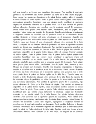 del tema actual o un formato que especifique directamente. Para cambiar la apariencia
general de su documento, elija nuevos elementos de Tema en la ficha Diseño de página.
Para cambiar las apariencias disponibles en la galería Estilos rápidos, utilice el comando
Cambiar conjunto de estilos rápidos. Tanto la galería Temas como la galería Estilos rápidos
proporcionan comandos Restablecer para que siempre puede restablecer la apariencia
original del documento contenida en su plantilla actual. En la ficha Insertar, las galerías
incluyen elementos diseñados para coordinar con la apariencia general del documento.
Puede utilizar estas galerías para insertar tablas, encabezados, pies de página, listas,
portadas y otros bloques de creación del documento. Cuando crea imágenes, organigramas
o diagramas, también se coordinan con la apariencia actual de su documento. Puede
cambiar fácilmente el formato del texto seleccionado en el documento eligiendo una
apariencia para el texto seleccionado desde la galería de Estilos rápidos de la ficha Inicio.
También puede dar formato al texto directamente utilizando otros controles de la ficha
Inicio. La mayoría de los controles ofrecen la posibilidad de utilizar la apariencia del tema
actual o un formato que especifique directamente. Para cambiar la apariencia general de su
documento, elija nuevos elementos de Tema en la ficha Diseño de página. Para cambiar las
apariencias disponibles en la galería Estilos rápidos, utilice el comando Cambiar conjunto
de estilos rápidos. Tanto la galería Temas como la galería Estilos rápidos proporcionan
comandos Restablecer para que siempre puede restablecer la apariencia original del
documento contenida en su plantilla actual. En la ficha Insertar, las galerías incluyen
elementos diseñados para coordinar con la apariencia general del documento. Puede utilizar
estas galerías para insertar tablas, encabezados, pies de página, listas, portadas y otros
bloques de creación del documento. Cuando crea imágenes, organigramas o diagramas,
también se coordinan con la apariencia actual de su documento. Puede cambiar fácilmente
el formato del texto seleccionado en el documento eligiendo una apariencia para el texto
seleccionado desde la galería de Estilos rápidos de la ficha Inicio. También puede dar
formato al texto directamente utilizando otros controles de la ficha Inicio. La mayoría de
los controles ofrecen la posibilidad de utilizar la apariencia del tema actual o un formato
que especifique directamente. Para cambiar la apariencia general de su documento, elija
nuevos elementos de Tema en la ficha Diseño de página. Para cambiar las apariencias
disponibles en la galería Estilos rápidos, utilice el comando Cambiar conjunto de estilos
rápidos. Tanto la galería Temas como la galería Estilos rápidos proporcionan comandos
Restablecer para que siempre puede restablecer la apariencia original del documento
contenida en su plantilla actual. En la ficha Insertar, las galerías incluyen elementos
diseñados para coordinar con la apariencia general del documento. Puede utilizar estas
galerías para insertar tablas, encabezados, pies de página, listas, portadas y otros bloques de
creación del documento. Cuando crea imágenes, organigramas o diagramas, también se
coordinan con la apariencia actual de su documento. Puede cambiar fácilmente el formato
del texto seleccionado en el documento eligiendo una apariencia para el texto seleccionado
desde la galería de Estilos rápidos de la ficha Inicio. También puede dar formato al texto
directamente utilizando otros controles de la ficha Inicio. La mayoría de los controles
 