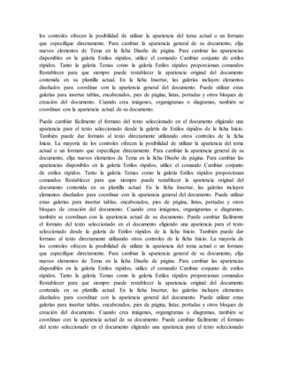 los controles ofrecen la posibilidad de utilizar la apariencia del tema actual o un formato
que especifique directamente. Para cambiar la apariencia general de su documento, elija
nuevos elementos de Tema en la ficha Diseño de página. Para cambiar las apariencias
disponibles en la galería Estilos rápidos, utilice el comando Cambiar conjunto de estilos
rápidos. Tanto la galería Temas como la galería Estilos rápidos proporcionan comandos
Restablecer para que siempre puede restablecer la apariencia original del documento
contenida en su plantilla actual. En la ficha Insertar, las galerías incluyen elementos
diseñados para coordinar con la apariencia general del documento. Puede utilizar estas
galerías para insertar tablas, encabezados, pies de página, listas, portadas y otros bloques de
creación del documento. Cuando crea imágenes, organigramas o diagramas, también se
coordinan con la apariencia actual de su documento.
Puede cambiar fácilmente el formato del texto seleccionado en el documento eligiendo una
apariencia para el texto seleccionado desde la galería de Estilos rápidos de la ficha Inicio.
También puede dar formato al texto directamente utilizando otros controles de la ficha
Inicio. La mayoría de los controles ofrecen la posibilidad de utilizar la apariencia del tema
actual o un formato que especifique directamente. Para cambiar la apariencia general de su
documento, elija nuevos elementos de Tema en la ficha Diseño de página. Para cambiar las
apariencias disponibles en la galería Estilos rápidos, utilice el comando Cambiar conjunto
de estilos rápidos. Tanto la galería Temas como la galería Estilos rápidos proporcionan
comandos Restablecer para que siempre puede restablecer la apariencia original del
documento contenida en su plantilla actual. En la ficha Insertar, las galerías incluyen
elementos diseñados para coordinar con la apariencia general del documento. Puede utilizar
estas galerías para insertar tablas, encabezados, pies de página, listas, portadas y otros
bloques de creación del documento. Cuando crea imágenes, organigramas o diagramas,
también se coordinan con la apariencia actual de su documento. Puede cambiar fácilmente
el formato del texto seleccionado en el documento eligiendo una apariencia para el texto
seleccionado desde la galería de Estilos rápidos de la ficha Inicio. También puede dar
formato al texto directamente utilizando otros controles de la ficha Inicio. La mayoría de
los controles ofrecen la posibilidad de utilizar la apariencia del tema actual o un formato
que especifique directamente. Para cambiar la apariencia general de su documento, elija
nuevos elementos de Tema en la ficha Diseño de página. Para cambiar las apariencias
disponibles en la galería Estilos rápidos, utilice el comando Cambiar conjunto de estilos
rápidos. Tanto la galería Temas como la galería Estilos rápidos proporcionan comandos
Restablecer para que siempre puede restablecer la apariencia original del documento
contenida en su plantilla actual. En la ficha Insertar, las galerías incluyen elementos
diseñados para coordinar con la apariencia general del documento. Puede utilizar estas
galerías para insertar tablas, encabezados, pies de página, listas, portadas y otros bloques de
creación del documento. Cuando crea imágenes, organigramas o diagramas, también se
coordinan con la apariencia actual de su documento. Puede cambiar fácilmente el formato
del texto seleccionado en el documento eligiendo una apariencia para el texto seleccionado
 
