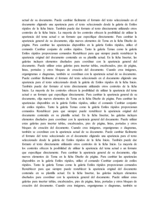 actual de su documento. Puede cambiar fácilmente el formato del texto seleccionado en el
documento eligiendo una apariencia para el texto seleccionado desde la galería de Estilos
rápidos de la ficha Inicio. También puede dar formato al texto directamente utilizando otros
controles de la ficha Inicio. La mayoría de los controles ofrecen la posibilidad de utilizar la
apariencia del tema actual o un formato que especifique directamente. Para cambiar la
apariencia general de su documento, elija nuevos elementos de Tema en la ficha Diseño de
página. Para cambiar las apariencias disponibles en la galería Estilos rápidos, utilice el
comando Cambiar conjunto de estilos rápidos. Tanto la galería Temas como la galería
Estilos rápidos proporcionan comandos Restablecer para que siempre puede restablecer la
apariencia original del documento contenida en su plantilla actual. En la ficha Insertar, las
galerías incluyen elementos diseñados para coordinar con la apariencia general del
documento. Puede utilizar estas galerías para insertar tablas, encabezados, pies de página,
listas, portadas y otros bloques de creación del documento. Cuando crea imágenes,
organigramas o diagramas, también se coordinan con la apariencia actual de su documento.
Puede cambiar fácilmente el formato del texto seleccionado en el documento eligiendo una
apariencia para el texto seleccionado desde la galería de Estilos rápidos de la ficha Inicio.
También puede dar formato al texto directamente utilizando otros controles de la ficha
Inicio. La mayoría de los controles ofrecen la posibilidad de utilizar la apariencia del tema
actual o un formato que especifique directamente. Para cambiar la apariencia general de su
documento, elija nuevos elementos de Tema en la ficha Diseño de página. Para cambiar las
apariencias disponibles en la galería Estilos rápidos, utilice el comando Cambiar conjunto
de estilos rápidos. Tanto la galería Temas como la galería Estilos rápidos proporcionan
comandos Restablecer para que siempre puede restablecer la apariencia original del
documento contenida en su plantilla actual. En la ficha Insertar, las galerías incluyen
elementos diseñados para coordinar con la apariencia general del documento. Puede utilizar
estas galerías para insertar tablas, encabezados, pies de página, listas, portadas y otros
bloques de creación del documento. Cuando crea imágenes, organigramas o diagramas,
también se coordinan con la apariencia actual de su documento. Puede cambiar fácilmente
el formato del texto seleccionado en el documento eligiendo una apariencia para el texto
seleccionado desde la galería de Estilos rápidos de la ficha Inicio. También puede dar
formato al texto directamente utilizando otros controles de la ficha Inicio. La mayoría de
los controles ofrecen la posibilidad de utilizar la apariencia del tema actual o un formato
que especifique directamente. Para cambiar la apariencia general de su documento, elija
nuevos elementos de Tema en la ficha Diseño de página. Para cambiar las apariencias
disponibles en la galería Estilos rápidos, utilice el comando Cambiar conjunto de estilos
rápidos. Tanto la galería Temas como la galería Estilos rápidos proporcionan comandos
Restablecer para que siempre puede restablecer la apariencia original del documento
contenida en su plantilla actual. En la ficha Insertar, las galerías incluyen elementos
diseñados para coordinar con la apariencia general del documento. Puede utilizar estas
galerías para insertar tablas, encabezados, pies de página, listas, portadas y otros bloques de
creación del documento. Cuando crea imágenes, organigramas o diagramas, también se
 