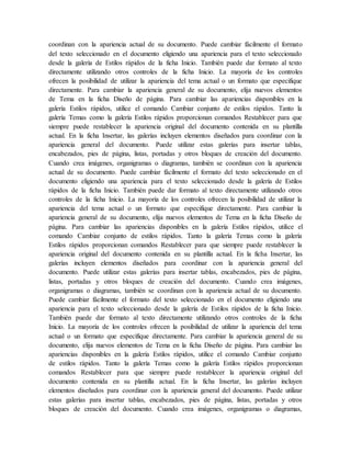 coordinan con la apariencia actual de su documento. Puede cambiar fácilmente el formato
del texto seleccionado en el documento eligiendo una apariencia para el texto seleccionado
desde la galería de Estilos rápidos de la ficha Inicio. También puede dar formato al texto
directamente utilizando otros controles de la ficha Inicio. La mayoría de los controles
ofrecen la posibilidad de utilizar la apariencia del tema actual o un formato que especifique
directamente. Para cambiar la apariencia general de su documento, elija nuevos elementos
de Tema en la ficha Diseño de página. Para cambiar las apariencias disponibles en la
galería Estilos rápidos, utilice el comando Cambiar conjunto de estilos rápidos. Tanto la
galería Temas como la galería Estilos rápidos proporcionan comandos Restablecer para que
siempre puede restablecer la apariencia original del documento contenida en su plantilla
actual. En la ficha Insertar, las galerías incluyen elementos diseñados para coordinar con la
apariencia general del documento. Puede utilizar estas galerías para insertar tablas,
encabezados, pies de página, listas, portadas y otros bloques de creación del documento.
Cuando crea imágenes, organigramas o diagramas, también se coordinan con la apariencia
actual de su documento. Puede cambiar fácilmente el formato del texto seleccionado en el
documento eligiendo una apariencia para el texto seleccionado desde la galería de Estilos
rápidos de la ficha Inicio. También puede dar formato al texto directamente utilizando otros
controles de la ficha Inicio. La mayoría de los controles ofrecen la posibilidad de utilizar la
apariencia del tema actual o un formato que especifique directamente. Para cambiar la
apariencia general de su documento, elija nuevos elementos de Tema en la ficha Diseño de
página. Para cambiar las apariencias disponibles en la galería Estilos rápidos, utilice el
comando Cambiar conjunto de estilos rápidos. Tanto la galería Temas como la galería
Estilos rápidos proporcionan comandos Restablecer para que siempre puede restablecer la
apariencia original del documento contenida en su plantilla actual. En la ficha Insertar, las
galerías incluyen elementos diseñados para coordinar con la apariencia general del
documento. Puede utilizar estas galerías para insertar tablas, encabezados, pies de página,
listas, portadas y otros bloques de creación del documento. Cuando crea imágenes,
organigramas o diagramas, también se coordinan con la apariencia actual de su documento.
Puede cambiar fácilmente el formato del texto seleccionado en el documento eligiendo una
apariencia para el texto seleccionado desde la galería de Estilos rápidos de la ficha Inicio.
También puede dar formato al texto directamente utilizando otros controles de la ficha
Inicio. La mayoría de los controles ofrecen la posibilidad de utilizar la apariencia del tema
actual o un formato que especifique directamente. Para cambiar la apariencia general de su
documento, elija nuevos elementos de Tema en la ficha Diseño de página. Para cambiar las
apariencias disponibles en la galería Estilos rápidos, utilice el comando Cambiar conjunto
de estilos rápidos. Tanto la galería Temas como la galería Estilos rápidos proporcionan
comandos Restablecer para que siempre puede restablecer la apariencia original del
documento contenida en su plantilla actual. En la ficha Insertar, las galerías incluyen
elementos diseñados para coordinar con la apariencia general del documento. Puede utilizar
estas galerías para insertar tablas, encabezados, pies de página, listas, portadas y otros
bloques de creación del documento. Cuando crea imágenes, organigramas o diagramas,
 