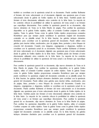 también se coordinan con la apariencia actual de su documento. Puede cambiar fácilmente
el formato del texto seleccionado en el documento eligiendo una apariencia para el texto
seleccionado desde la galería de Estilos rápidos de la ficha Inicio. También puede dar
formato al texto directamente utilizando otros controles de la ficha Inicio. La mayoría de
los controles ofrecen la posibilidad de utilizar la apariencia del tema actual o un formato
que especifique directamente. Para cambiar la apariencia general de su documento, elija
nuevos elementos de Tema en la ficha Diseño de página. Para cambiar las apariencias
disponibles en la galería Estilos rápidos, utilice el comando Cambiar conjunto de estilos
rápidos. Tanto la galería Temas como la galería Estilos rápidos proporcionan comandos
Restablecer para que siempre puede restablecer la apariencia original del documento
contenida en su plantilla actual. En la ficha Insertar, las galerías incluyen elementos
diseñados para coordinar con la apariencia general del documento. Puede utilizar estas
galerías para insertar tablas, encabezados, pies de página, listas, portadas y otros bloques de
creación del documento. Cuando crea imágenes, organigramas o diagramas, también se
coordinan con la apariencia actual de su documento. Puede cambiar fácilmente el formato
del texto seleccionado en el documento eligiendo una apariencia para el texto seleccionado
desde la galería de Estilos rápidos de la ficha Inicio. También puede dar formato al texto
directamente utilizando otros controles de la ficha Inicio. La mayoría de los controles
ofrecen la posibilidad de utilizar la apariencia del tema actual o un formato que especifique
directamente.
Para cambiar la apariencia general de su documento, elija nuevos elementos de Tema en la
ficha Diseño de página. Para cambiar las apariencias disponibles en la galería Estilos
rápidos, utilice el comando Cambiar conjunto de estilos rápidos. Tanto la galería Temas
como la galería Estilos rápidos proporcionan comandos Restablecer para que siempre
puede restablecer la apariencia original del documento contenida en su plantilla actual. En
la ficha Insertar, las galerías incluyen elementos diseñados para coordinar con la apariencia
general del documento. Puede utilizar estas galerías para insertar tablas, encabezados, pies
de página, listas, portadas y otros bloques de creación del documento. Cuando crea
imágenes, organigramas o diagramas, también se coordinan con la apariencia actual de su
documento. Puede cambiar fácilmente el formato del texto seleccionado en el documento
eligiendo una apariencia para el texto seleccionado desde la galería de Estilos rápidos de la
ficha Inicio. También puede dar formato al texto directamente utilizando otros controles de
la ficha Inicio. La mayoría de los controles ofrecen la posibilidad de utilizar la apariencia
del tema actual o un formato que especifique directamente. Para cambiar la apariencia
general de su documento, elija nuevos elementos de Tema en la ficha Diseño de página.
Para cambiar las apariencias disponibles en la galería Estilos rápidos, utilice el comando
Cambiar conjunto de estilos rápidos. Tanto la galería Temas como la galería Estilos rápidos
proporcionan comandos Restablecer para que siempre puede restablecer la apariencia
original del documento contenida en su plantilla actual. En la ficha Insertar, las galerías
incluyen elementos diseñados para coordinar con la apariencia general del documento.
 