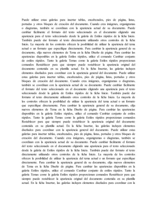 Puede utilizar estas galerías para insertar tablas, encabezados, pies de página, listas,
portadas y otros bloques de creación del documento. Cuando crea imágenes, organigramas
o diagramas, también se coordinan con la apariencia actual de su documento. Puede
cambiar fácilmente el formato del texto seleccionado en el documento eligiendo una
apariencia para el texto seleccionado desde la galería de Estilos rápidos de la ficha Inicio.
También puede dar formato al texto directamente utilizando otros controles de la ficha
Inicio. La mayoría de los controles ofrecen la posibilidad de utilizar la apariencia del tema
actual o un formato que especifique directamente. Para cambiar la apariencia general de su
documento, elija nuevos elementos de Tema en la ficha Diseño de página. Para cambiar las
apariencias disponibles en la galería Estilos rápidos, utilice el comando Cambiar conjunto
de estilos rápidos. Tanto la galería Temas como la galería Estilos rápidos proporcionan
comandos Restablecer para que siempre puede restablecer la apariencia original del
documento contenida en su plantilla actual. En la ficha Insertar, las galerías incluyen
elementos diseñados para coordinar con la apariencia general del documento. Puede utilizar
estas galerías para insertar tablas, encabezados, pies de página, listas, portadas y otros
bloques de creación del documento. Cuando crea imágenes, organigramas o diagramas,
también se coordinan con la apariencia actual de su documento. Puede cambiar fácilmente
el formato del texto seleccionado en el documento eligiendo una apariencia para el texto
seleccionado desde la galería de Estilos rápidos de la ficha Inicio. También puede dar
formato al texto directamente utilizando otros controles de la ficha Inicio. La mayoría de
los controles ofrecen la posibilidad de utilizar la apariencia del tema actual o un formato
que especifique directamente. Para cambiar la apariencia general de su documento, elija
nuevos elementos de Tema en la ficha Diseño de página. Para cambiar las apariencias
disponibles en la galería Estilos rápidos, utilice el comando Cambiar conjunto de estilos
rápidos. Tanto la galería Temas como la galería Estilos rápidos proporcionan comandos
Restablecer para que siempre puede restablecer la apariencia original del documento
contenida en su plantilla actual. En la ficha Insertar, las galerías incluyen elementos
diseñados para coordinar con la apariencia general del documento. Puede utilizar estas
galerías para insertar tablas, encabezados, pies de página, listas, portadas y otros bloques de
creación del documento. Cuando crea imágenes, organigramas o diagramas, también se
coordinan con la apariencia actual de su documento. Puede cambiar fácilmente el formato
del texto seleccionado en el documento eligiendo una apariencia para el texto seleccionado
desde la galería de Estilos rápidos de la ficha Inicio. También puede dar formato al texto
directamente utilizando otros controles de la ficha Inicio. La mayoría de los controles
ofrecen la posibilidad de utilizar la apariencia del tema actual o un formato que especifique
directamente. Para cambiar la apariencia general de su documento, elija nuevos elementos
de Tema en la ficha Diseño de página. Para cambiar las apariencias disponibles en la
galería Estilos rápidos, utilice el comando Cambiar conjunto de estilos rápidos. Tanto la
galería Temas como la galería Estilos rápidos proporcionan comandos Restablecer para que
siempre puede restablecer la apariencia original del documento contenida en su plantilla
actual. En la ficha Insertar, las galerías incluyen elementos diseñados para coordinar con la
 