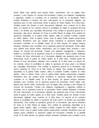 Puede utilizar estas galerías para insertar tablas, encabezados, pies de página, listas,
portadas y otros bloques de creación del documento. Cuando crea imágenes, organigramas
o diagramas, también se coordinan con la apariencia actual de su documento. Puede
cambiar fácilmente el formato del texto seleccionado en el documento eligiendo una
apariencia para el texto seleccionado desde la galería de Estilos rápidos de la ficha Inicio.
También puede dar formato al texto directamente utilizando otros controles de la ficha
Inicio. La mayoría de los controles ofrecen la posibilidad de utilizar la apariencia del tema
actual o un formato que especifique directamente. Para cambiar la apariencia general de su
documento, elija nuevos elementos de Tema en la ficha Diseño de página. Para cambiar las
apariencias disponibles en la galería Estilos rápidos, utilice el comando Cambiar conjunto
de estilos rápidos. Tanto la galería Temas como la galería Estilos rápidos proporcionan
comandos Restablecer para que siempre puede restablecer la apariencia original del
documento contenida en su plantilla actual. En la ficha Insertar, las galerías incluyen
elementos diseñados para coordinar con la apariencia general del documento. Puede utilizar
estas galerías para insertar tablas, encabezados, pies de página, listas, portadas y otros
bloques de creación del documento. Cuando crea imágenes, organigramas o diagramas,
también se coordinan con la apariencia actual de su documento. Puede cambiar fácilmente
el formato del texto seleccionado en el documento eligiendo una apariencia para el texto
seleccionado desde la galería de Estilos rápidos de la ficha Inicio. También puede dar
formato al texto directamente utilizando otros controles de la ficha Inicio. La mayoría de
los controles ofrecen la posibilidad de utilizar la apariencia del tema actual o un formato
que especifique directamente. Para cambiar la apariencia general de su documento, elija
nuevos elementos de Tema en la ficha Diseño de página. Para cambiar las apariencias
disponibles en la galería Estilos rápidos, utilice el comando Cambiar conjunto de estilos
rápidos. Tanto la galería Temas como la galería Estilos rápidos proporcionan comandos
Restablecer para que siempre puede restablecer la apariencia original del documento
contenida en su plantilla actual. En la ficha Insertar, las galerías incluyen elementos
diseñados para coordinar con la apariencia general del documento. Puede utilizar estas
galerías para insertar tablas, encabezados, pies de página, listas, portadas y otros bloques de
creación del documento. Cuando crea imágenes, organigramas o diagramas, también se
coordinan con la apariencia actual de su documento. Puede cambiar fácilmente el formato
del texto seleccionado en el documento eligiendo una apariencia para el texto seleccionado
desde la galería de Estilos rápidos de la ficha Inicio. También puede dar formato al texto
directamente utilizando otros controles de la ficha Inicio. La mayoría de los controles
ofrecen la posibilidad de utilizar la apariencia del tema actual o un formato que especifique
directamente. Para cambiar la apariencia general de su documento, elija nuevos elementos
de Tema en la ficha Diseño de página. Para cambiar las apariencias disponibles en la
galería Estilos rápidos, utilice el comando Cambiar conjunto de estilos rápidos. Tanto la
galería Temas como la galería Estilos rápidos proporcionan comandos Restablecer para que
siempre puede restablecer la apariencia original del documento contenida en su plantilla
actual. En la ficha Insertar, las galerías incluyen elementos diseñados para coordinar con la
 