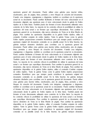 apariencia general del documento. Puede utilizar estas galerías para insertar tablas,
encabezados, pies de página, listas, portadas y otros bloques de creación del documento.
Cuando crea imágenes, organigramas o diagramas, también se coordinan con la apariencia
actual de su documento. Puede cambiar fácilmente el formato del texto seleccionado en el
documento eligiendo una apariencia para el texto seleccionado desde la galería de Estilos
rápidos de la ficha Inicio. También puede dar formato al texto directamente utilizando otros
controles de la ficha Inicio. La mayoría de los controles ofrecen la posibilidad de utilizar la
apariencia del tema actual o un formato que especifique directamente. Para cambiar la
apariencia general de su documento, elija nuevos elementos de Tema en la ficha Diseño de
página. Para cambiar las apariencias disponibles en la galería Estilos rápidos, utilice el
comando Cambiar conjunto de estilos rápidos. Tanto la galería Temas como la galería
Estilos rápidos proporcionan comandos Restablecer para que siempre puede restablecer la
apariencia original del documento contenida en su plantilla actual. En la ficha Insertar, las
galerías incluyen elementos diseñados para coordinar con la apariencia general del
documento. Puede utilizar estas galerías para insertar tablas, encabezados, pies de página,
listas, portadas y otros bloques de creación del documento. Cuando crea imágenes,
organigramas o diagramas, también se coordinan con la apariencia actual de su documento.
Puede cambiar fácilmente el formato del texto seleccionado en el documento eligiendo una
apariencia para el texto seleccionado desde la galería de Estilos rápidos de la ficha Inicio.
También puede dar formato al texto directamente utilizando otros controles de la ficha
Inicio. La mayoría de los controles ofrecen la posibilidad de utilizar la apariencia del tema
actual o un formato que especifique directamente. Para cambiar la apariencia general de su
documento, elija nuevos elementos de Tema en la ficha Diseño de página. Para cambiar las
apariencias disponibles en la galería Estilos rápidos, utilice el comando Cambiar conjunto
de estilos rápidos. Tanto la galería Temas como la galería Estilos rápidos proporcionan
comandos Restablecer para que siempre puede restablecer la apariencia original del
documento contenida en su plantilla actual. En la ficha Insertar, las galerías incluyen
elementos diseñados para coordinar con la apariencia general del documento. Puede utilizar
estas galerías para insertar tablas, encabezados, pies de página, listas, portadas y otros
bloques de creación del documento. Cuando crea imágenes, organigramas o diagramas,
también se coordinan con la apariencia actual de su documento. Puede cambiar fácilmente
el formato del texto seleccionado en el documento eligiendo una apariencia para el texto
seleccionado desde la galería de Estilos rápidos de la ficha Inicio. También puede dar
formato al texto directamente utilizando otros controles de la ficha Inicio. La mayoría de
los controles ofrecen la posibilidad de utilizar la apariencia del tema actual o un formato
que especifique directamente. Para cambiar la apariencia general de su documento, elija
nuevos elementos de Tema en la ficha Diseño de página. Para cambiar las apariencias
disponibles en la galería Estilos rápidos, utilice el comando Cambiar conjunto de estilos
rápidos. Tanto la galería Temas como la galería Estilos rápidos proporcionan comandos
Restablecer para que siempre puede restablecer la apariencia original del documento
contenida en su plantilla actual. En la ficha Insertar, las galerías incluyen elementos
 