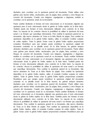 diseñados para coordinar con la apariencia general del documento. Puede utilizar estas
galerías para insertar tablas, encabezados, pies de página, listas, portadas y otros bloques de
creación del documento. Cuando crea imágenes, organigramas o diagramas, también se
coordinan con la apariencia actual de su documento.
Puede cambiar fácilmente el formato del texto seleccionado en el documento eligiendo una
apariencia para el texto seleccionado desde la galería de Estilos rápidos de la ficha Inicio.
También puede dar formato al texto directamente utilizando otros controles de la ficha
Inicio. La mayoría de los controles ofrecen la posibilidad de utilizar la apariencia del tema
actual o un formato que especifique directamente. Para cambiar la apariencia general de su
documento, elija nuevos elementos de Tema en la ficha Diseño de página. Para cambiar las
apariencias disponibles en la galería Estilos rápidos, utilice el comando Cambiar conjunto
de estilos rápidos. Tanto la galería Temas como la galería Estilos rápidos proporcionan
comandos Restablecer para que siempre puede restablecer la apariencia original del
documento contenida en su plantilla actual. En la ficha Insertar, las galerías incluyen
elementos diseñados para coordinar con la apariencia general del documento. Puede utilizar
estas galerías para insertar tablas, encabezados, pies de página, listas, portadas y otros
bloques de creación del documento. Cuando crea imágenes, organigramas o diagramas,
también se coordinan con la apariencia actual de su documento. Puede cambiar fácilmente
el formato del texto seleccionado en el documento eligiendo una apariencia para el texto
seleccionado desde la galería de Estilos rápidos de la ficha Inicio. También puede dar
formato al texto directamente utilizando otros controles de la ficha Inicio. La mayoría de
los controles ofrecen la posibilidad de utilizar la apariencia del tema actual o un formato
que especifique directamente. Para cambiar la apariencia general de su documento, elija
nuevos elementos de Tema en la ficha Diseño de página. Para cambiar las apariencias
disponibles en la galería Estilos rápidos, utilice el comando Cambiar conjunto de estilos
rápidos. Tanto la galería Temas como la galería Estilos rápidos proporcionan comandos
Restablecer para que siempre puede restablecer la apariencia original del documento
contenida en su plantilla actual. En la ficha Insertar, las galerías incluyen elementos
diseñados para coordinar con la apariencia general del documento. Puede utilizar estas
galerías para insertar tablas, encabezados, pies de página, listas, portadas y otros bloques de
creación del documento. Cuando crea imágenes, organigramas o diagramas, también se
coordinan con la apariencia actual de su documento. Puede cambiar fácilmente el formato
del texto seleccionado en el documento eligiendo una apariencia para el texto seleccionado
desde la galería de Estilos rápidos de la ficha Inicio. También puede dar formato al texto
directamente utilizando otros controles de la ficha Inicio. La mayoría de los controles
ofrecen la posibilidad de utilizar la apariencia del tema actual o un formato que especifique
directamente. Para cambiar la apariencia general de su documento, elija nuevos elementos
de Tema en la ficha Diseño de página. Para cambiar las apariencias disponibles en la
galería Estilos rápidos, utilice el comando Cambiar conjunto de estilos rápidos. Tanto la
galería Temas como la galería Estilos rápidos proporcionan comandos Restablecer para que
 