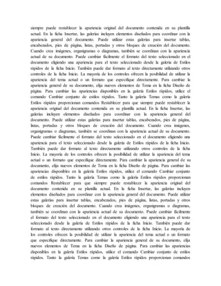 siempre puede restablecer la apariencia original del documento contenida en su plantilla
actual. En la ficha Insertar, las galerías incluyen elementos diseñados para coordinar con la
apariencia general del documento. Puede utilizar estas galerías para insertar tablas,
encabezados, pies de página, listas, portadas y otros bloques de creación del documento.
Cuando crea imágenes, organigramas o diagramas, también se coordinan con la apariencia
actual de su documento. Puede cambiar fácilmente el formato del texto seleccionado en el
documento eligiendo una apariencia para el texto seleccionado desde la galería de Estilos
rápidos de la ficha Inicio. También puede dar formato al texto directamente utilizando otros
controles de la ficha Inicio. La mayoría de los controles ofrecen la posibilidad de utilizar la
apariencia del tema actual o un formato que especifique directamente. Para cambiar la
apariencia general de su documento, elija nuevos elementos de Tema en la ficha Diseño de
página. Para cambiar las apariencias disponibles en la galería Estilos rápidos, utilice el
comando Cambiar conjunto de estilos rápidos. Tanto la galería Temas como la galería
Estilos rápidos proporcionan comandos Restablecer para que siempre puede restablecer la
apariencia original del documento contenida en su plantilla actual. En la ficha Insertar, las
galerías incluyen elementos diseñados para coordinar con la apariencia general del
documento. Puede utilizar estas galerías para insertar tablas, encabezados, pies de página,
listas, portadas y otros bloques de creación del documento. Cuando crea imágenes,
organigramas o diagramas, también se coordinan con la apariencia actual de su documento.
Puede cambiar fácilmente el formato del texto seleccionado en el documento eligiendo una
apariencia para el texto seleccionado desde la galería de Estilos rápidos de la ficha Inicio.
También puede dar formato al texto directamente utilizando otros controles de la ficha
Inicio. La mayoría de los controles ofrecen la posibilidad de utilizar la apariencia del tema
actual o un formato que especifique directamente. Para cambiar la apariencia general de su
documento, elija nuevos elementos de Tema en la ficha Diseño de página. Para cambiar las
apariencias disponibles en la galería Estilos rápidos, utilice el comando Cambiar conjunto
de estilos rápidos. Tanto la galería Temas como la galería Estilos rápidos proporcionan
comandos Restablecer para que siempre puede restablecer la apariencia original del
documento contenida en su plantilla actual. En la ficha Insertar, las galerías incluyen
elementos diseñados para coordinar con la apariencia general del documento. Puede utilizar
estas galerías para insertar tablas, encabezados, pies de página, listas, portadas y otros
bloques de creación del documento. Cuando crea imágenes, organigramas o diagramas,
también se coordinan con la apariencia actual de su documento. Puede cambiar fácilmente
el formato del texto seleccionado en el documento eligiendo una apariencia para el texto
seleccionado desde la galería de Estilos rápidos de la ficha Inicio. También puede dar
formato al texto directamente utilizando otros controles de la ficha Inicio. La mayoría de
los controles ofrecen la posibilidad de utilizar la apariencia del tema actual o un formato
que especifique directamente. Para cambiar la apariencia general de su documento, elija
nuevos elementos de Tema en la ficha Diseño de página. Para cambiar las apariencias
disponibles en la galería Estilos rápidos, utilice el comando Cambiar conjunto de estilos
rápidos. Tanto la galería Temas como la galería Estilos rápidos proporcionan comandos
 