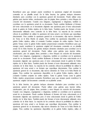 Restablecer para que siempre puede restablecer la apariencia original del documento
contenida en su plantilla actual. En la ficha Insertar, las galerías incluyen elementos
diseñados para coordinar con la apariencia general del documento. Puede utilizar estas
galerías para insertar tablas, encabezados, pies de página, listas, portadas y otros bloques de
creación del documento. Cuando crea imágenes, organigramas o diagramas, también se
coordinan con la apariencia actual de su documento. Puede cambiar fácilmente el formato
del texto seleccionado en el documento eligiendo una apariencia para el texto seleccionado
desde la galería de Estilos rápidos de la ficha Inicio. También puede dar formato al texto
directamente utilizando otros controles de la ficha Inicio. La mayoría de los controles
ofrecen la posibilidad de utilizar la apariencia del tema actual o un formato que especifique
directamente. Para cambiar la apariencia general de su documento, elija nuevos elementos
de Tema en la ficha Diseño de página. Para cambiar las apariencias disponibles en la
galería Estilos rápidos, utilice el comando Cambiar conjunto de estilos rápidos. Tanto la
galería Temas como la galería Estilos rápidos proporcionan comandos Restablecer para que
siempre puede restablecer la apariencia original del documento contenida en su plantilla
actual. En la ficha Insertar, las galerías incluyen elementos diseñados para coordinar con la
apariencia general del documento. Puede utilizar estas galerías para insertar tablas,
encabezados, pies de página, listas, portadas y otros bloques de creación del documento.
Cuando crea imágenes, organigramas o diagramas, también se coordinan con la apariencia
actual de su documento. Puede cambiar fácilmente el formato del texto seleccionado en el
documento eligiendo una apariencia para el texto seleccionado desde la galería de Estilos
rápidos de la ficha Inicio. También puede dar formato al texto directamente utilizando otros
controles de la ficha Inicio. La mayoría de los controles ofrecen la posibilidad de utilizar la
apariencia del tema actual o un formato que especifique directamente. Para cambiar la
apariencia general de su documento, elija nuevos elementos de Tema en la ficha Diseño de
página. Para cambiar las apariencias disponibles en la galería Estilos rápidos, utilice el
comando Cambiar conjunto de estilos rápidos. Tanto la galería Temas como la galería
Estilos rápidos proporcionan comandos Restablecer para que siempre puede restablecer la
apariencia original del documento contenida en su plantilla actual.
En la ficha Insertar, las galerías incluyen elementos diseñados para coordinar con la
apariencia general del documento. Puede utilizar estas galerías para insertar tablas,
encabezados, pies de página, listas, portadas y otros bloques de creación del documento.
Cuando crea imágenes, organigramas o diagramas, también se coordinan con la apariencia
actual de su documento. Puede cambiar fácilmente el formato del texto seleccionado en el
documento eligiendo una apariencia para el texto seleccionado desde la galería de Estilos
rápidos de la ficha Inicio. También puede dar formato al texto directamente utilizando otros
controles de la ficha Inicio. La mayoría de los controles ofrecen la posibilidad de utilizar la
apariencia del tema actual o un formato que especifique directamente. Para cambiar la
apariencia general de su documento, elija nuevos elementos de Tema en la ficha Diseño de
página. Para cambiar las apariencias disponibles en la galería Estilos rápidos, utilice el
 