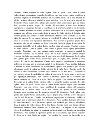 comando Cambiar conjunto de estilos rápidos. Tanto la galería Temas como la galería
Estilos rápidos proporcionan comandos Restablecer para que siempre puede restablecer la
apariencia original del documento contenida en su plantilla actual. En la ficha Insertar, las
galerías incluyen elementos diseñados para coordinar con la apariencia general del
documento. Puede utilizar estas galerías para insertar tablas, encabezados, pies de página,
listas, portadas y otros bloques de creación del documento. Cuando crea imágenes,
organigramas o diagramas, también se coordinan con la apariencia actual de su documento.
Puede cambiar fácilmente el formato del texto seleccionado en el documento eligiendo una
apariencia para el texto seleccionado desde la galería de Estilos rápidos de la ficha Inicio.
También puede dar formato al texto directamente utilizando otros controles de la ficha
Inicio. La mayoría de los controles ofrecen la posibilidad de utilizar la apariencia del tema
actual o un formato que especifique directamente. Para cambiar la apariencia general de su
documento, elija nuevos elementos de Tema en la ficha Diseño de página. Para cambiar las
apariencias disponibles en la galería Estilos rápidos, utilice el comando Cambiar conjunto
de estilos rápidos. Tanto la galería Temas como la galería Estilos rápidos proporcionan
comandos Restablecer para que siempre puede restablecer la apariencia original del
documento contenida en su plantilla actual. En la ficha Insertar, las galerías incluyen
elementos diseñados para coordinar con la apariencia general del documento. Puede utilizar
estas galerías para insertar tablas, encabezados, pies de página, listas, portadas y otros
bloques de creación del documento. Cuando crea imágenes, organigramas o diagramas,
también se coordinan con la apariencia actual de su documento. Puede cambiar fácilmente
el formato del texto seleccionado en el documento eligiendo una apariencia para el texto
seleccionado desde la galería de Estilos rápidos de la ficha Inicio. También puede dar
formato al texto directamente utilizando otros controles de la ficha Inicio. La mayoría de
los controles ofrecen la posibilidad de utilizar la apariencia del tema actual o un formato
que especifique directamente. Para cambiar la apariencia general de su documento, elija
nuevos elementos de Tema en la ficha Diseño de página. Para cambiar las apariencias
disponibles en la galería Estilos rápidos, utilice el comando Cambiar conjunto de estilos
rápidos. Tanto la galería Temas como la galería Estilos rápidos proporcionan comandos
Restablecer para que siempre puede restablecer la apariencia original del documento
contenida en su plantilla actual. En la ficha Insertar, las galerías incluyen elementos
diseñados para coordinar con la apariencia general del documento. Puede utilizar estas
galerías para insertar tablas, encabezados, pies de página, listas, portadas y otros bloques de
creación del documento. Cuando crea imágenes, organigramas o diagramas, también se
coordinan con la apariencia actual de su documento. Puede cambiar fácilmente el formato
del texto seleccionado en el documento eligiendo una apariencia para el texto seleccionado
desde la galería de Estilos rápidos de la ficha Inicio. También puede dar formato al texto
directamente utilizando otros controles de la ficha Inicio. La mayoría de los controles
ofrecen la posibilidad de utilizar la apariencia del tema actual o un formato que especifique
directamente. Para cambiar la apariencia general de su documento, elija nuevos elementos
de Tema en la ficha Diseño de página. Para cambiar las apariencias disponibles en la
 