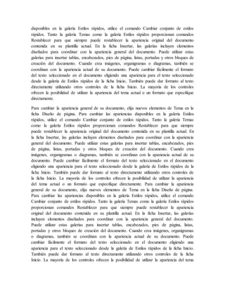 disponibles en la galería Estilos rápidos, utilice el comando Cambiar conjunto de estilos
rápidos. Tanto la galería Temas como la galería Estilos rápidos proporcionan comandos
Restablecer para que siempre puede restablecer la apariencia original del documento
contenida en su plantilla actual. En la ficha Insertar, las galerías incluyen elementos
diseñados para coordinar con la apariencia general del documento. Puede utilizar estas
galerías para insertar tablas, encabezados, pies de página, listas, portadas y otros bloques de
creación del documento. Cuando crea imágenes, organigramas o diagramas, también se
coordinan con la apariencia actual de su documento. Puede cambiar fácilmente el formato
del texto seleccionado en el documento eligiendo una apariencia para el texto seleccionado
desde la galería de Estilos rápidos de la ficha Inicio. También puede dar formato al texto
directamente utilizando otros controles de la ficha Inicio. La mayoría de los controles
ofrecen la posibilidad de utilizar la apariencia del tema actual o un formato que especifique
directamente.
Para cambiar la apariencia general de su documento, elija nuevos elementos de Tema en la
ficha Diseño de página. Para cambiar las apariencias disponibles en la galería Estilos
rápidos, utilice el comando Cambiar conjunto de estilos rápidos. Tanto la galería Temas
como la galería Estilos rápidos proporcionan comandos Restablecer para que siempre
puede restablecer la apariencia original del documento contenida en su plantilla actual. En
la ficha Insertar, las galerías incluyen elementos diseñados para coordinar con la apariencia
general del documento. Puede utilizar estas galerías para insertar tablas, encabezados, pies
de página, listas, portadas y otros bloques de creación del documento. Cuando crea
imágenes, organigramas o diagramas, también se coordinan con la apariencia actual de su
documento. Puede cambiar fácilmente el formato del texto seleccionado en el documento
eligiendo una apariencia para el texto seleccionado desde la galería de Estilos rápidos de la
ficha Inicio. También puede dar formato al texto directamente utilizando otros controles de
la ficha Inicio. La mayoría de los controles ofrecen la posibilidad de utilizar la apariencia
del tema actual o un formato que especifique directamente. Para cambiar la apariencia
general de su documento, elija nuevos elementos de Tema en la ficha Diseño de página.
Para cambiar las apariencias disponibles en la galería Estilos rápidos, utilice el comando
Cambiar conjunto de estilos rápidos. Tanto la galería Temas como la galería Estilos rápidos
proporcionan comandos Restablecer para que siempre puede restablecer la apariencia
original del documento contenida en su plantilla actual. En la ficha Insertar, las galerías
incluyen elementos diseñados para coordinar con la apariencia general del documento.
Puede utilizar estas galerías para insertar tablas, encabezados, pies de página, listas,
portadas y otros bloques de creación del documento. Cuando crea imágenes, organigramas
o diagramas, también se coordinan con la apariencia actual de su documento. Puede
cambiar fácilmente el formato del texto seleccionado en el documento eligiendo una
apariencia para el texto seleccionado desde la galería de Estilos rápidos de la ficha Inicio.
También puede dar formato al texto directamente utilizando otros controles de la ficha
Inicio. La mayoría de los controles ofrecen la posibilidad de utilizar la apariencia del tema
 