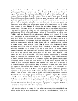 apariencia del tema actual o un formato que especifique directamente. Para cambiar la
apariencia general de su documento, elija nuevos elementos de Tema en la ficha Diseño de
página. Para cambiar las apariencias disponibles en la galería Estilos rápidos, utilice el
comando Cambiar conjunto de estilos rápidos. Tanto la galería Temas como la galería
Estilos rápidos proporcionan comandos Restablecer para que siempre puede restablecer la
apariencia original del documento contenida en su plantilla actual. En la ficha Insertar, las
galerías incluyen elementos diseñados para coordinar con la apariencia general del
documento. Puede utilizar estas galerías para insertar tablas, encabezados, pies de página,
listas, portadas y otros bloques de creación del documento. Cuando crea imágenes,
organigramas o diagramas, también se coordinan con la apariencia actual de su documento.
Puede cambiar fácilmente el formato del texto seleccionado en el documento eligiendo una
apariencia para el texto seleccionado desde la galería de Estilos rápidos de la ficha Inicio.
También puede dar formato al texto directamente utilizando otros controles de la ficha
Inicio. La mayoría de los controles ofrecen la posibilidad de utilizar la apariencia del tema
actual o un formato que especifique directamente. Para cambiar la apariencia general de su
documento, elija nuevos elementos de Tema en la ficha Diseño de página. Para cambiar las
apariencias disponibles en la galería Estilos rápidos, utilice el comando Cambiar conjunto
de estilos rápidos. Tanto la galería Temas como la galería Estilos rápidos proporcionan
comandos Restablecer para que siempre puede restablecer la apariencia original del
documento contenida en su plantilla actual. En la ficha Insertar, las galerías incluyen
elementos diseñados para coordinar con la apariencia general del documento. Puede utilizar
estas galerías para insertar tablas, encabezados, pies de página, listas, portadas y otros
bloques de creación del documento. Cuando crea imágenes, organigramas o diagramas,
también se coordinan con la apariencia actual de su documento. Puede cambiar fácilmente
el formato del texto seleccionado en el documento eligiendo una apariencia para el texto
seleccionado desde la galería de Estilos rápidos de la ficha Inicio. También puede dar
formato al texto directamente utilizando otros controles de la ficha Inicio. La mayoría de
los controles ofrecen la posibilidad de utilizar la apariencia del tema actual o un formato
que especifique directamente. Para cambiar la apariencia general de su documento, elija
nuevos elementos de Tema en la ficha Diseño de página. Para cambiar las apariencias
disponibles en la galería Estilos rápidos, utilice el comando Cambiar conjunto de estilos
rápidos. Tanto la galería Temas como la galería Estilos rápidos proporcionan comandos
Restablecer para que siempre puede restablecer la apariencia original del documento
contenida en su plantilla actual. En la ficha Insertar, las galerías incluyen elementos
diseñados para coordinar con la apariencia general del documento. Puede utilizar estas
galerías para insertar tablas, encabezados, pies de página, listas, portadas y otros bloques de
creación del documento. Cuando crea imágenes, organigramas o diagramas, también se
coordinan con la apariencia actual de su documento.
Puede cambiar fácilmente el formato del texto seleccionado en el documento eligiendo una
apariencia para el texto seleccionado desde la galería de Estilos rápidos de la ficha Inicio.
 