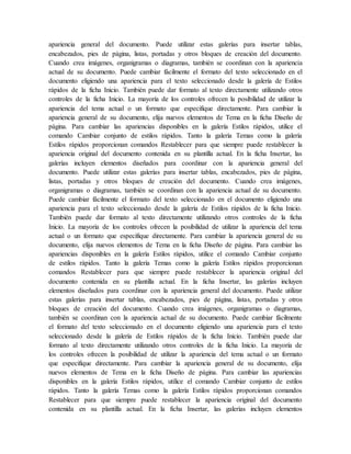 apariencia general del documento. Puede utilizar estas galerías para insertar tablas,
encabezados, pies de página, listas, portadas y otros bloques de creación del documento.
Cuando crea imágenes, organigramas o diagramas, también se coordinan con la apariencia
actual de su documento. Puede cambiar fácilmente el formato del texto seleccionado en el
documento eligiendo una apariencia para el texto seleccionado desde la galería de Estilos
rápidos de la ficha Inicio. También puede dar formato al texto directamente utilizando otros
controles de la ficha Inicio. La mayoría de los controles ofrecen la posibilidad de utilizar la
apariencia del tema actual o un formato que especifique directamente. Para cambiar la
apariencia general de su documento, elija nuevos elementos de Tema en la ficha Diseño de
página. Para cambiar las apariencias disponibles en la galería Estilos rápidos, utilice el
comando Cambiar conjunto de estilos rápidos. Tanto la galería Temas como la galería
Estilos rápidos proporcionan comandos Restablecer para que siempre puede restablecer la
apariencia original del documento contenida en su plantilla actual. En la ficha Insertar, las
galerías incluyen elementos diseñados para coordinar con la apariencia general del
documento. Puede utilizar estas galerías para insertar tablas, encabezados, pies de página,
listas, portadas y otros bloques de creación del documento. Cuando crea imágenes,
organigramas o diagramas, también se coordinan con la apariencia actual de su documento.
Puede cambiar fácilmente el formato del texto seleccionado en el documento eligiendo una
apariencia para el texto seleccionado desde la galería de Estilos rápidos de la ficha Inicio.
También puede dar formato al texto directamente utilizando otros controles de la ficha
Inicio. La mayoría de los controles ofrecen la posibilidad de utilizar la apariencia del tema
actual o un formato que especifique directamente. Para cambiar la apariencia general de su
documento, elija nuevos elementos de Tema en la ficha Diseño de página. Para cambiar las
apariencias disponibles en la galería Estilos rápidos, utilice el comando Cambiar conjunto
de estilos rápidos. Tanto la galería Temas como la galería Estilos rápidos proporcionan
comandos Restablecer para que siempre puede restablecer la apariencia original del
documento contenida en su plantilla actual. En la ficha Insertar, las galerías incluyen
elementos diseñados para coordinar con la apariencia general del documento. Puede utilizar
estas galerías para insertar tablas, encabezados, pies de página, listas, portadas y otros
bloques de creación del documento. Cuando crea imágenes, organigramas o diagramas,
también se coordinan con la apariencia actual de su documento. Puede cambiar fácilmente
el formato del texto seleccionado en el documento eligiendo una apariencia para el texto
seleccionado desde la galería de Estilos rápidos de la ficha Inicio. También puede dar
formato al texto directamente utilizando otros controles de la ficha Inicio. La mayoría de
los controles ofrecen la posibilidad de utilizar la apariencia del tema actual o un formato
que especifique directamente. Para cambiar la apariencia general de su documento, elija
nuevos elementos de Tema en la ficha Diseño de página. Para cambiar las apariencias
disponibles en la galería Estilos rápidos, utilice el comando Cambiar conjunto de estilos
rápidos. Tanto la galería Temas como la galería Estilos rápidos proporcionan comandos
Restablecer para que siempre puede restablecer la apariencia original del documento
contenida en su plantilla actual. En la ficha Insertar, las galerías incluyen elementos
 