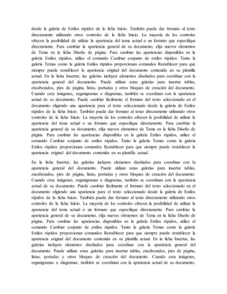 desde la galería de Estilos rápidos de la ficha Inicio. También puede dar formato al texto
directamente utilizando otros controles de la ficha Inicio. La mayoría de los controles
ofrecen la posibilidad de utilizar la apariencia del tema actual o un formato que especifique
directamente. Para cambiar la apariencia general de su documento, elija nuevos elementos
de Tema en la ficha Diseño de página. Para cambiar las apariencias disponibles en la
galería Estilos rápidos, utilice el comando Cambiar conjunto de estilos rápidos. Tanto la
galería Temas como la galería Estilos rápidos proporcionan comandos Restablecer para que
siempre puede restablecer la apariencia original del documento contenida en su plantilla
actual. En la ficha Insertar, las galerías incluyen elementos diseñados para coordinar con la
apariencia general del documento. Puede utilizar estas galerías para insertar tablas,
encabezados, pies de página, listas, portadas y otros bloques de creación del documento.
Cuando crea imágenes, organigramas o diagramas, también se coordinan con la apariencia
actual de su documento. Puede cambiar fácilmente el formato del texto seleccionado en el
documento eligiendo una apariencia para el texto seleccionado desde la galería de Estilos
rápidos de la ficha Inicio. También puede dar formato al texto directamente utilizando otros
controles de la ficha Inicio. La mayoría de los controles ofrecen la posibilidad de utilizar la
apariencia del tema actual o un formato que especifique directamente. Para cambiar la
apariencia general de su documento, elija nuevos elementos de Tema en la ficha Diseño de
página. Para cambiar las apariencias disponibles en la galería Estilos rápidos, utilice el
comando Cambiar conjunto de estilos rápidos. Tanto la galería Temas como la galería
Estilos rápidos proporcionan comandos Restablecer para que siempre puede restablecer la
apariencia original del documento contenida en su plantilla actual.
En la ficha Insertar, las galerías incluyen elementos diseñados para coordinar con la
apariencia general del documento. Puede utilizar estas galerías para insertar tablas,
encabezados, pies de página, listas, portadas y otros bloques de creación del documento.
Cuando crea imágenes, organigramas o diagramas, también se coordinan con la apariencia
actual de su documento. Puede cambiar fácilmente el formato del texto seleccionado en el
documento eligiendo una apariencia para el texto seleccionado desde la galería de Estilos
rápidos de la ficha Inicio. También puede dar formato al texto directamente utilizando otros
controles de la ficha Inicio. La mayoría de los controles ofrecen la posibilidad de utilizar la
apariencia del tema actual o un formato que especifique directamente. Para cambiar la
apariencia general de su documento, elija nuevos elementos de Tema en la ficha Diseño de
página. Para cambiar las apariencias disponibles en la galería Estilos rápidos, utilice el
comando Cambiar conjunto de estilos rápidos. Tanto la galería Temas como la galería
Estilos rápidos proporcionan comandos Restablecer para que siempre puede restablecer la
apariencia original del documento contenida en su plantilla actual. En la ficha Insertar, las
galerías incluyen elementos diseñados para coordinar con la apariencia general del
documento. Puede utilizar estas galerías para insertar tablas, encabezados, pies de página,
listas, portadas y otros bloques de creación del documento. Cuando crea imágenes,
organigramas o diagramas, también se coordinan con la apariencia actual de su documento.
 