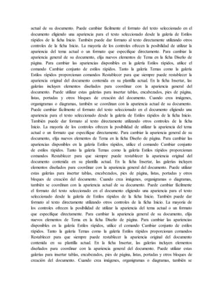 actual de su documento. Puede cambiar fácilmente el formato del texto seleccionado en el
documento eligiendo una apariencia para el texto seleccionado desde la galería de Estilos
rápidos de la ficha Inicio. También puede dar formato al texto directamente utilizando otros
controles de la ficha Inicio. La mayoría de los controles ofrecen la posibilidad de utilizar la
apariencia del tema actual o un formato que especifique directamente. Para cambiar la
apariencia general de su documento, elija nuevos elementos de Tema en la ficha Diseño de
página. Para cambiar las apariencias disponibles en la galería Estilos rápidos, utilice el
comando Cambiar conjunto de estilos rápidos. Tanto la galería Temas como la galería
Estilos rápidos proporcionan comandos Restablecer para que siempre puede restablecer la
apariencia original del documento contenida en su plantilla actual. En la ficha Insertar, las
galerías incluyen elementos diseñados para coordinar con la apariencia general del
documento. Puede utilizar estas galerías para insertar tablas, encabezados, pies de página,
listas, portadas y otros bloques de creación del documento. Cuando crea imágenes,
organigramas o diagramas, también se coordinan con la apariencia actual de su documento.
Puede cambiar fácilmente el formato del texto seleccionado en el documento eligiendo una
apariencia para el texto seleccionado desde la galería de Estilos rápidos de la ficha Inicio.
También puede dar formato al texto directamente utilizando otros controles de la ficha
Inicio. La mayoría de los controles ofrecen la posibilidad de utilizar la apariencia del tema
actual o un formato que especifique directamente. Para cambiar la apariencia general de su
documento, elija nuevos elementos de Tema en la ficha Diseño de página. Para cambiar las
apariencias disponibles en la galería Estilos rápidos, utilice el comando Cambiar conjunto
de estilos rápidos. Tanto la galería Temas como la galería Estilos rápidos proporcionan
comandos Restablecer para que siempre puede restablecer la apariencia original del
documento contenida en su plantilla actual. En la ficha Insertar, las galerías incluyen
elementos diseñados para coordinar con la apariencia general del documento. Puede utilizar
estas galerías para insertar tablas, encabezados, pies de página, listas, portadas y otros
bloques de creación del documento. Cuando crea imágenes, organigramas o diagramas,
también se coordinan con la apariencia actual de su documento. Puede cambiar fácilmente
el formato del texto seleccionado en el documento eligiendo una apariencia para el texto
seleccionado desde la galería de Estilos rápidos de la ficha Inicio. También puede dar
formato al texto directamente utilizando otros controles de la ficha Inicio. La mayoría de
los controles ofrecen la posibilidad de utilizar la apariencia del tema actual o un formato
que especifique directamente. Para cambiar la apariencia general de su documento, elija
nuevos elementos de Tema en la ficha Diseño de página. Para cambiar las apariencias
disponibles en la galería Estilos rápidos, utilice el comando Cambiar conjunto de estilos
rápidos. Tanto la galería Temas como la galería Estilos rápidos proporcionan comandos
Restablecer para que siempre puede restablecer la apariencia original del documento
contenida en su plantilla actual. En la ficha Insertar, las galerías incluyen elementos
diseñados para coordinar con la apariencia general del documento. Puede utilizar estas
galerías para insertar tablas, encabezados, pies de página, listas, portadas y otros bloques de
creación del documento. Cuando crea imágenes, organigramas o diagramas, también se
 