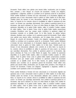documento. Puede utilizar estas galerías para insertar tablas, encabezados, pies de página,
listas, portadas y otros bloques de creación del documento. Cuando crea imágenes,
organigramas o diagramas, también se coordinan con la apariencia actual de su documento.
Puede cambiar fácilmente el formato del texto seleccionado en el documento eligiendo una
apariencia para el texto seleccionado desde la galería de Estilos rápidos de la ficha Inicio.
También puede dar formato al texto directamente utilizando otros controles de la ficha
Inicio. La mayoría de los controles ofrecen la posibilidad de utilizar la apariencia del tema
actual o un formato que especifique directamente. Para cambiar la apariencia general de su
documento, elija nuevos elementos de Tema en la ficha Diseño de página. Para cambiar las
apariencias disponibles en la galería Estilos rápidos, utilice el comando Cambiar conjunto
de estilos rápidos. Tanto la galería Temas como la galería Estilos rápidos proporcionan
comandos Restablecer para que siempre puede restablecer la apariencia original del
documento contenida en su plantilla actual. En la ficha Insertar, las galerías incluyen
elementos diseñados para coordinar con la apariencia general del documento. Puede utilizar
estas galerías para insertar tablas, encabezados, pies de página, listas, portadas y otros
bloques de creación del documento. Cuando crea imágenes, organigramas o diagramas,
también se coordinan con la apariencia actual de su documento. Puede cambiar fácilmente
el formato del texto seleccionado en el documento eligiendo una apariencia para el texto
seleccionado desde la galería de Estilos rápidos de la ficha Inicio. También puede dar
formato al texto directamente utilizando otros controles de la ficha Inicio. La mayoría de
los controles ofrecen la posibilidad de utilizar la apariencia del tema actual o un formato
que especifique directamente. Para cambiar la apariencia general de su documento, elija
nuevos elementos de Tema en la ficha Diseño de página. Para cambiar las apariencias
disponibles en la galería Estilos rápidos, utilice el comando Cambiar conjunto de estilos
rápidos. Tanto la galería Temas como la galería Estilos rápidos proporcionan comandos
Restablecer para que siempre puede restablecer la apariencia original del documento
contenida en su plantilla actual. En la ficha Insertar, las galerías incluyen elementos
diseñados para coordinar con la apariencia general del documento. Puede utilizar estas
galerías para insertar tablas, encabezados, pies de página, listas, portadas y otros bloques de
creación del documento. Cuando crea imágenes, organigramas o diagramas, también se
coordinan con la apariencia actual de su documento.
Puede cambiar fácilmente el formato del texto seleccionado en el documento eligiendo una
apariencia para el texto seleccionado desde la galería de Estilos rápidos de la ficha Inicio.
También puede dar formato al texto directamente utilizando otros controles de la ficha
Inicio. La mayoría de los controles ofrecen la posibilidad de utilizar la apariencia del tema
actual o un formato que especifique directamente. Para cambiar la apariencia general de su
documento, elija nuevos elementos de Tema en la ficha Diseño de página. Para cambiar las
apariencias disponibles en la galería Estilos rápidos, utilice el comando Cambiar conjunto
de estilos rápidos. Tanto la galería Temas como la galería Estilos rápidos proporcionan
comandos Restablecer para que siempre puede restablecer la apariencia original del
 